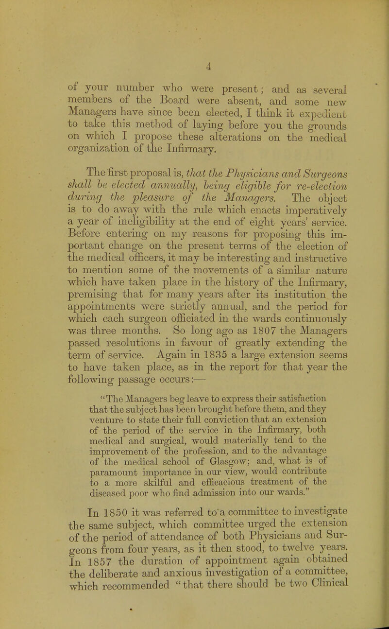 of your number who were present; and as several members of the Board were absent, and some new Managers have since been elected, I think it expedient to take this method of laying before you the grounds on which I propose these alterations on the medical organization of the Infirmary. The first proposal is, that the Physicians arid Surgeons shall be elected annually, being eligible for re-election during the pleasure of the Managers. The object is to do away with the rule which enacts imperatively a year of ineligibility at the end of eight years' service. Before entering on my reasons for proposing this im- portant change on the present terms of the election of the medical officers, it may be interesting and instructive to mention some of the movements of a similar nature which have taken place in the history of the Infirmary, premising that for many years after its institution the appointments were strictly annual, and the period for which each surgeon officiated in the wards continuously was three months. So long ago as 1807 the Managers passed resolutions in favour of greatly extending the term of service. Again in 1835 a large extension seems to have taken place, as in the report for that year the following passage occurs:—  The Managers beg leave to express their satisfaction that the subject has been brought before them, and they venture to state their full conviction that an extension of the period of the service in the Infirmary, both medical and surgical, would materially tend to the improvement of the profession, and to the advantage of the medical school of Glasgow; and, what is of paramount importance in our view, would contribute to a more skilful and efficacious treatment of the diseased poor who find admission into our wards. In 1850 it was referred toa committee to investigate the same subject, which committee urged the extension of the period of attendance of both Physicians and Sur- geons from four years, as it then stood, to twelve years. In 1857 the duration of appointment again obtained the deliberate and anxious investigation of a committee, which recommended that there should be two Clinical