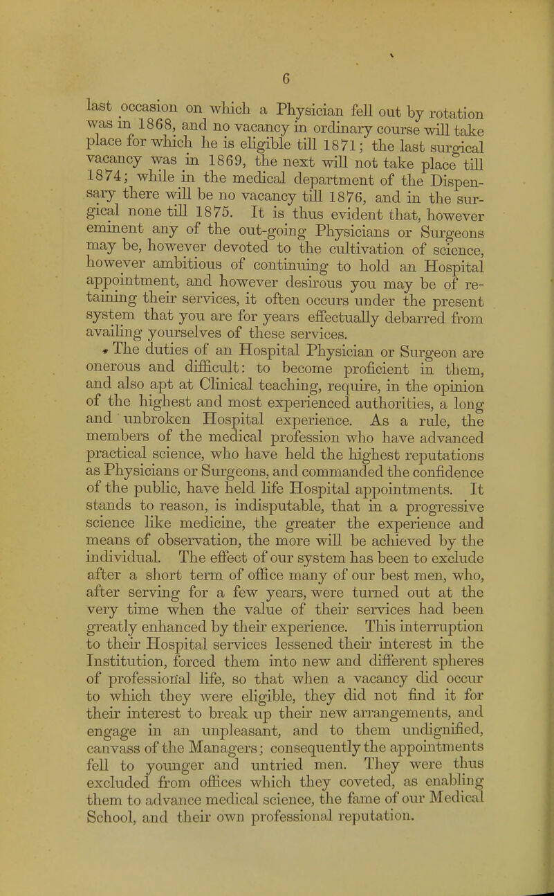 r, last occasion on which a Physician fell out by rotation was m 1868, and no vacancy in ordinary course will take place for which he is eligible till 1871; the last surgical vacancy was in 1869, the next will not take place till 1874; while in the medical department of the Dispen- sary there will be no vacancy till 1876, and in the sur- gical none till 1875. It is thus evident that, however eminent any of the out-going Physicians or Surgeons may be, however devoted to the cultivation of science, however ambitious of continuing to hold an Hospital appointment, and however desirous you may be of re- taining their services, it often occurs under the present system that you are for years effectually debarred from availing yourselves of these services. * The duties of an Hospital Physician or Surgeon are onerous and difficult: to become proficient in them, and also apt at Clinical teaching, require, in the opinion of the highest and most experienced authorities, a long and unbroken Hospital experience. As a rule, the members of the medical profession who have advanced practical science, who have held the highest reputations as Physicians or Surgeons, and commanded the confidence of the public, have held life Hospital appointments. It stands to reason, is indisputable, that in a progressive science like medicine, the greater the experience and means of observation, the more will be achieved by the individual. The effect of our system has been to exclude after a short term of office many of our best men, who, after serving for a few years, were turned out at the very time when the value of their services had been greatly enhanced by their experience. This interruption to their Hospital services lessened then interest in the Institution, forced them into new and different spheres of professional life, so that when a vacancy did occur to which they were eligible, they did not find it for their interest to break up their new arrangements, and engage in an unpleasant, and to them undignified, canvass of the Managers; consequently the appointments fell to younger and untried men. They were thus excluded from offices which they coveted, as enabling them to advance medical science, the fame of our Medical School, and their own professional reputation.