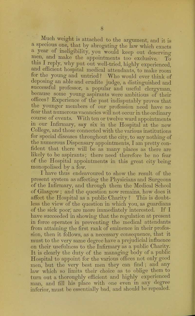 Much weight is attached to the argument, and it is a specious one, that by abrogating the law which exacts a year of ineligibility, you would keep out deserving men, and make the appointments too exclusive. To this I reply, why put out well-tried, highly experienced, and efficient hospital medical attendants, to make room for the young and untried? Who would ever think of deposing an able and erudite judge, a distinguished and successful professor, a popular and useful clergyman, because some young aspirants were ambitious of their offices? Experience of the past indisputably proves that the younger members of our profession need have no fear that numerous vacancies will not occur in the ordinary course of events. With ten or twelve ward appointments in our Infirmary, say six in the Hospital at the new College^ and those connected with the various institutions for special diseases throughout the city, to say nothing of the numerous Dispensary appointments, I am pretty con- fident that there will be as many places as there are likely to be aspirants; there need therefore be no fear of the Hospital appointments in this great city being monopolised by a few. I have thus endeavoured to show the result of the present system as affecting the Physicians and Surgeons of the Infirmary, and through them the Medical School of Glasgow; and the question now remains, how does it affect the Hospital as a public Charity ? This is doubt- less the view of the question in which you, as guardians of the sick poor; are more immediately interested. If I have succeeded in showing that the regulation at present in force operates in preventing the medical attendants from attaining the first rank of eminence in their profes- sion, then it follows, as a necessary consequence, that it must to the very same degree have a prejudicial influence on their usefulness to the Infirmary as a public Charity. It is clearly the duty of the managing body of a public Hospital to appoint for the various offices not only good men, but the very best men they can find ; and any law which so limits their choice as to oblige them to turn out a thoroughly efficient and highly experienced man, and fill his place with one even in any degree inferior, must be essentially bad, and should be repealed.