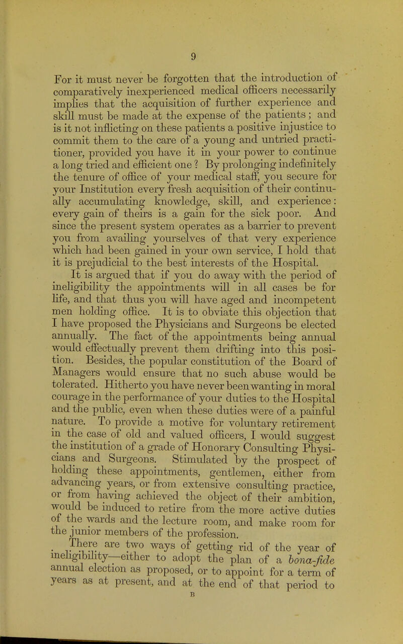 For it must never be forgotten that the introduction of comparatively inexperienced medical officers necessarily implies that the acquisition of further experience and skill must be made at the expense of the patients; and is it not inflicting on these patients a positive injustice to commit them to the care of a young and untried practi- tioner, provided you have it in your power to continue a long tried and efficient one ? By prolonging indefinitely the tenure of office of your medical staff, you secure for your Institution every fresh acquisition of their continu- ally accumulating knowledge, skill, and experience: every gain of theirs is a gain for the sick poor. And since the present system operates as a barrier to prevent you from availing yourselves of that very experience which had been gained in your own service, I hold that it is prejudicial to the best interests of the Hospital. It is argued that if you do away with the period of inehgibility the appointments will in all cases be for life, and that thus you will have aged and incompetent men holding office. It is to obviate this objection that I have proposed the Physicians and Surgeons be elected annually. The fact of the appointments being annual would effectually prevent them drifting into this posi- tion. Besides, the popular constitution of the Board of Managers would ensure that no such abuse would be tolerated. Hitherto you have n ever been wanting in moral courage in the performance of your duties to the Hospital and the public, even when these duties were of a painful nature. To provide a motive for voluntary retirement in the case of old and valued officers, I would suggest the institution of a grade of Honorary Consulting Physi- cians and Surgeons. Stimulated by the prospect of holding these appointments, gentlemen, either from advancing years, or from extensive consulting practice, or from having achieved the object of their ambition, would be induced to retire from the more active duties of the wards and the lecture room, and make room for the junior members of the profession. . Tkfr® are two ways of getting rid of the year of ineligibihty—either to adopt the plan of a bona-fide annual election as proposed, or to appoint for a term of years as at present, and at the end of that period to B