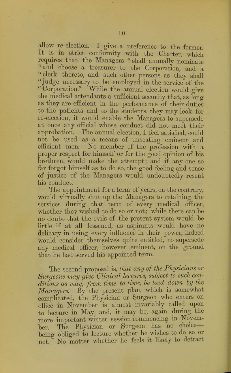 allow re-election. I give a preference to the former. It is in strict conformity with the Charter, which requires that the Managers shall annually nominate and choose a treasurer to the Corporation, and a clerk thereto, and such other persons as they shall judge necessary to be employed in the service of the Corporation. While the annual election would give the medical attendants a sufficient security that, as long as they are efficient in the performance of their duties to the patients and to the students, they may look for re-election, it would enable the Managers to supersede at once any official whose conduct did not meet their approbation. The annual election, I feel satisfied, could not be used as a means of unseating eminent and efficient men. No member of the profession with a proper respect for himself or for the good opinion of his brethren, would make the attempt; and if any one so far forgot himself as to do so, the good feeling and sense of justice of the Managers woidd undoubtedly resent his conduct. The appointment for a term of years, on the contrary, would virtually shut up the Managers to retaining the services during that term of every medical officer, whether they wished to do so or not; while there can be no doubt that the evils of the present system would be little if at all lessened, as aspirants would have no delicacy in using every influence in their power, indeed would consider themselves quite entitled, to supersede any medical officer, however eminent, on the ground that he had served his appointed term. The second proposal is, that any of the Physicians or Surgeons may give Clinical lectures, subject to such con- ditions as may, from time to time, be laid down by the Managers. By the present plan, which is somewhat complicated, the Physician or Surgeon who enters on office in November is almost invariably called upon to lecture in May, and, it may be, again during the more important winter session commencing in Novem- ber. The Physician or Surgeon has no choice— being obliged to lecture whether he wishes to do so or not. No matter whether he feels it likely to detract