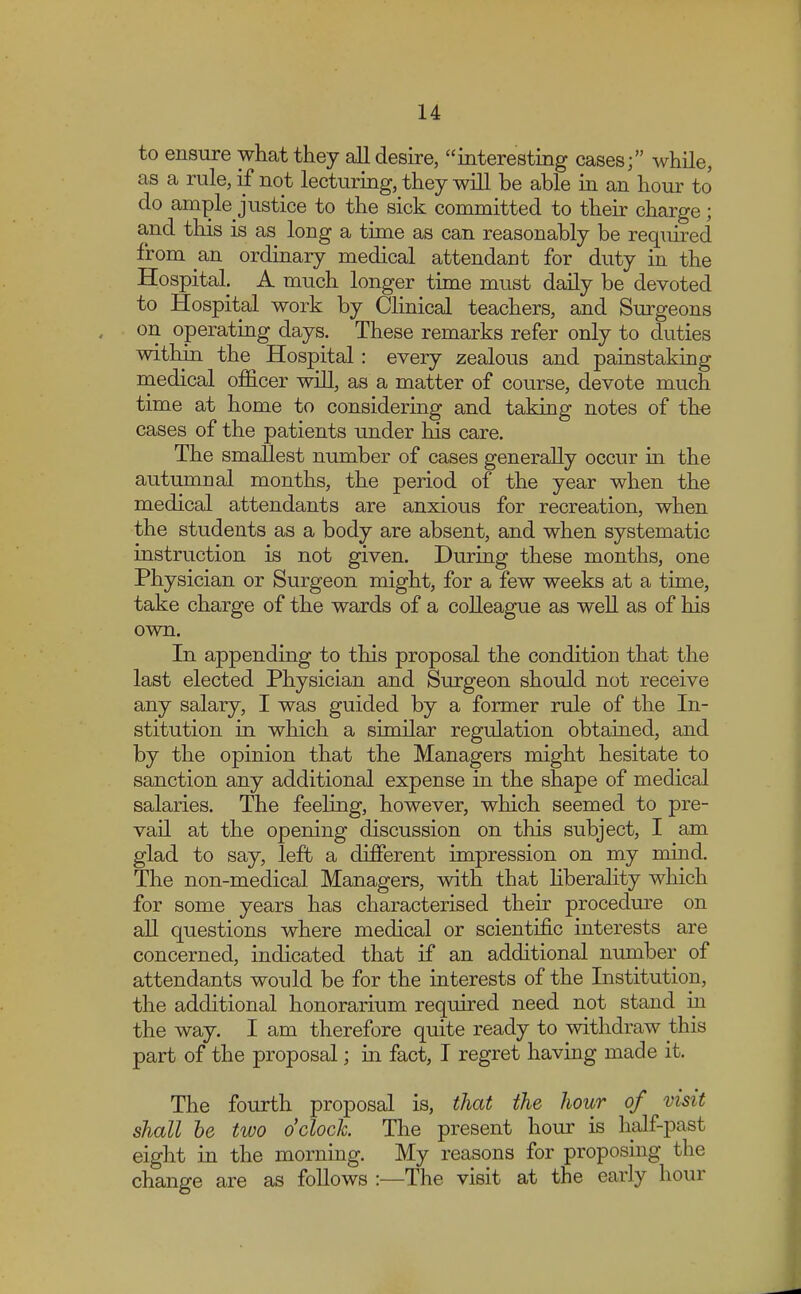 to ensure what they all desire, interesting cases; while, as a rule, if not lecturing, they will be able in an hour to do ample Justice to the sick committed to their charge; and this is as long a time as can reasonably be required from an ordinary medical attendant for duty in the Hospital. A much longer time must daily be devoted to Hospital work by Clinical teachers, and Surgeons on operating days. These remarks refer only to duties within the Hospital: every zealous and painstaking medical officer will, as a matter of course, devote much time at home to considering and taking notes of the cases of the patients under his care. The smallest number of cases generally occur in the autumnal months, the period of the year when the medical attendants are anxious for recreation, when the students as a body are absent, and when systematic instruction is not given. During these months, one Physician or Surgeon might, for a few weeks at a time, take charge of the wards of a colleague as well as of his own. In appending to this proposal the condition that the last elected Physician and Surgeon should not receive any salary, I was guided by a former rule of the In- stitution in which a similar regulation obtained, and by the opinion that the Managers might hesitate to sanction any additional expense in the shape of medical salaries. The feeling, however, which seemed to pre- vail at the opening discussion on this subject, I am glad to say, left a different impression on my mind. The non-medical Managers, with that liberality which for some years has characterised their procedure on all questions where medical or scientific interests are concerned, indicated that if an additional number of attendants would be for the interests of the Institution, the additional honorarium required need not stand in the way. I am therefore quite ready to withdraw this part of the proposal; in fact, I regret having made it. The fourth proposal is, that the hour of visit shall be two o'clock The present hour is half-past eight in the morning. My reasons for proposing the change are as follows :—The visit at the early hour