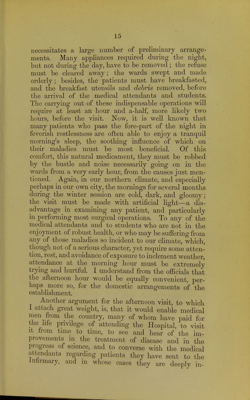 necessitates a large number of preliminary arrange- ments. Many appliances required during the night, but not during the day, have to be removed; the refuse must be cleared away; the wards swept and made orderly; besides, the patients must have breakfasted, and the breakfast utensils and debris removed, before the arrival of the medical attendants and students. The carrying out of these indispensable operations will require at least an hour and a-half, more likely two hours, before the visit. Now, it is well known that many patients who pass the fore-part of the night in feverish restlessness are often able to enjoy a tranquil morning's sleep, the soothing influence of which on their maladies must be most beneficial. Of this comfort, this natural medicament, they must be robbed by the bustle and noise necessarily going on in the wards from a very early hour, from the causes just men- tioned. Again, in our northern climate, and especially perhaps in our own city, the mornings for several months during the winter session are cold, dark, and gloomy; the visit must be made with artificial light—a dis- advantage in examining any patient, and particularly in performing most surgical operations. To any of the medical attendants and to students who are not in the enjoyment of robust health, or who may be suffering from any of those maladies so incident to our climate, which, though not of a serious character, yet require some atten- tion, rest, and avoidance of exposure to inclement weather, attendance at the morning hour must be extremely trying and hurtful. I understand from the officials that the afternoon hour would be equally convenient, per- haps more so, for the domestic arrangements of the establishment. Another argument for the afternoon visit, to which I attach great weight, is, that it would enable medical men from the country, many of whom have paid for the hie privilege of attending the Hospital, to visit it from time to time, to see and hear of the im- provements in the treatment of disease and in the progress of science, and to converse with the medical attendants regarding patients they have sent to the Innrmary, and in whose cases they are deeply in-