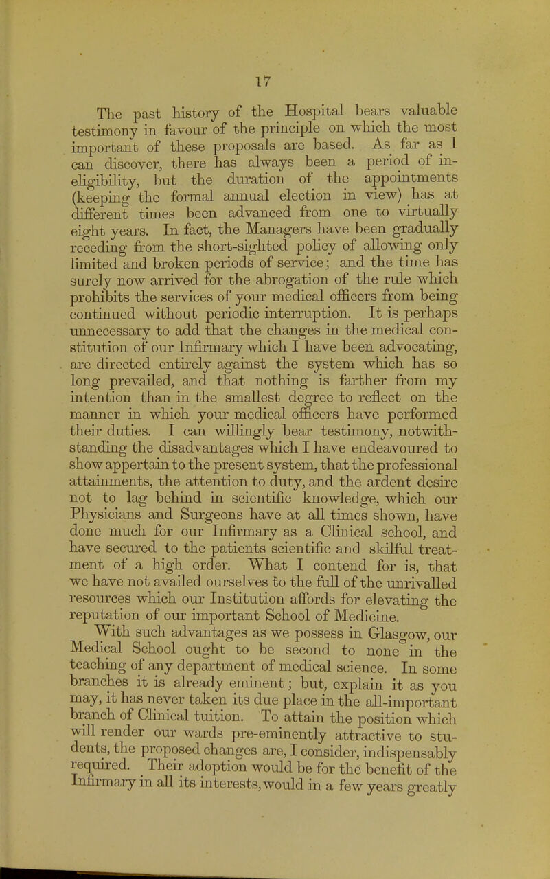 The past history of the Hospital bears valuable testimony in favour of the principle on which the most important of these proposals are based. As far as I can discover, there has always been a period of in- eligibility, but the duration of the appointments (keeping the formal annual election in view) has at different times been advanced from one to virtually eight years. In fact, the Managers have been gradually receding from the short-sighted policy of allowing only limited and broken periods of service; and the time has surely now arrived for the abrogation of the rule which prohibits the services of your medical officers from being continued without periodic interruption. It is perhaps unnecessary to add that the changes in the medical con- stitution of our Infirmary which I have been advocating, are directed entirely against the system which has so long prevailed, and that nothing is farther from my intention than in the smallest degree to reflect on the manner in which your medical officers have performed their duties. I can willingly bear testimony, notwith- standing the disadvantages which I have endeavoured to show appertain to the present system, that the professional attainments, the attention to duty, and the ardent desire not to lag behind in scientific knowledge, which our Physicians and Surgeons have at all times shown, have done much for our Infirmary as a Clinical school, and have secured to the patients scientific and skilful treat- ment of a high order. What I contend for is, that we have not availed ourselves to the full of the unrivalled resources which our Institution affords for elevating the reputation of our important School of Medicine. With such advantages as we possess in Glasgow, our Medical School ought to be second to none in the teaching of any department of medical science. In some branches it is already eminent; but, explain it as you may, it has never taken its due place in the all-important branch of Clinical tuition. To attain the position which will render our wards pre-eminently attractive to stu- dents, the proposed changes are, I consider, indispensably required. _ Their adoption would be for the benefit of the Infirmary in all its interests, would in a few years greatly