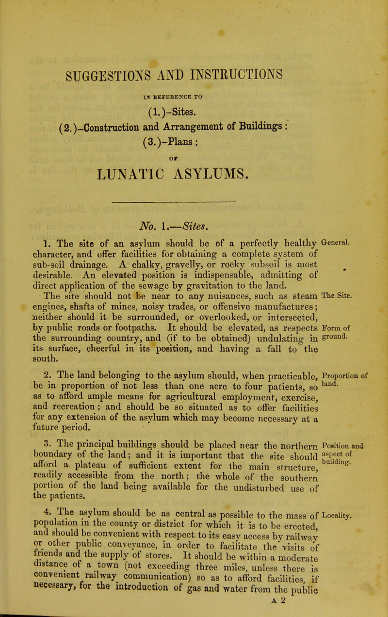 IK REFERENCE TO (l.)-Sites. (2.)-Constniction and Arrangement of Buildings : (3.)-Plans: OF LUNATIC ASYLUMS. No. 1.—Sites. 1. The site of an asylum should be of a perfectly healthy General, character, and offer facilities for obtaining a complete system of sub-soil drainage. A chalky, gravelly, or rocky subsoil is most desirable. An elevated position is indispensable, admitting of direct application of the sewage by gravitation to the land. The site should not be near to any nuisances, such as steam The Site, engines, shafts of mines, noisy trades, or offensive manufactures; neither should it be surrounded, or overlooked, or intersected, by public roads or footpaths. It should be elevated, as respects Form of the surrounding country, and (if to be obtained) undulating in ground- its surface, cheerful in its position, and having a fall to the south. 2. The land belonging to the asylum should, when practicable, Proportion of be in proportion of not less than one acre to four patients, so land< as to afford ample means for agricultural employment, exercise, and recreation; and should be so situated as to offer facilities for any extension of the asylum which may become necessary at a future period. 3. The principal buildings should be placed near the northern Position and boundary of the land; and it is important that the site should as?ec.t of afford a plateau of sufficient extent for the main structure, building- readily accessible from the north; the whole of the southern portion of the land being available for the undisturbed use of the patients. 4. The asylum should be as central as possible to the mass of Locality, population m the county or district for which it is to be erected, and should be convenient with respect to its easy access by railway or other public conveyance, in order to facilitate the visits of friends and the supply of stores. It should be within a moderate distance of a town (not exceeding three miles, unless there is convenient railway communication) so as to afford facilities if necessary, for the introduction of gas and water from the public