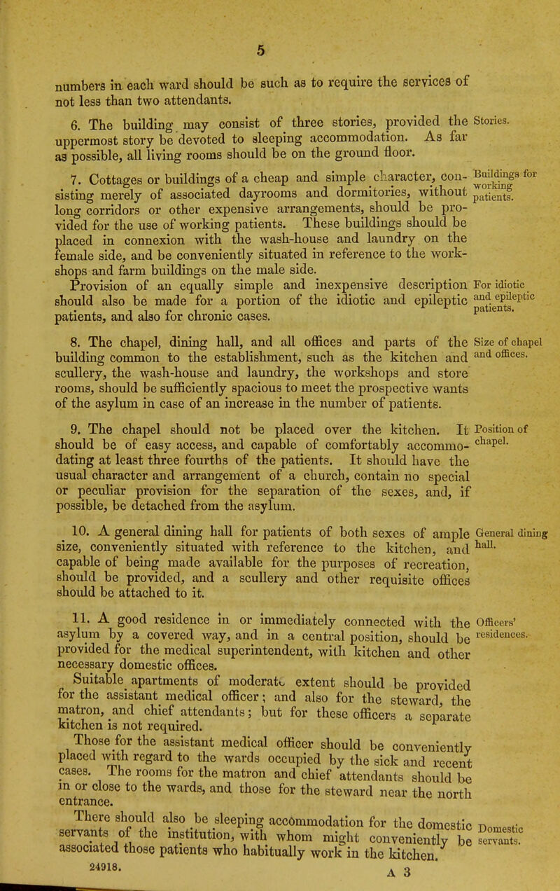 numbers in each ward should be such as to require the services of not less than two attendants. 6. The building may consist of three stories, provided the Stories, uppermost story be devoted to sleeping accommodation. As far as possible, all living rooms should be on the ground floor. 7. Cottages or buildings of a cheap and simple character, con- ^j^|9 for sisting merely of associated dayrooms and dormitories, without p^ents. long corridors or other expensive arrangements, should be pro- vided for the use of working patients. These buildings should be placed in connexion with the wash-house and laundry on the female side, and be conveniently situated in reference to the work- shops and farm buildings on the male side. Provision of an equally simple and inexpensive description For idiotic should also be made for a portion of the idiotic and epileptic and. eP^P*10 , t ■, r ■, • r patients, patients, and also tor chronic cases. 8. The chapel, dining hall, and all offices and parts of the Size of chapel building common to the establishment, such as the kitchen and and offices- scullery, the wash-house and laundry, the workshops and store rooms, should be sufficiently spacious to meet the prospective wants of the asylum in case of an increase in the number of patients. 9. The chapel should not be placed over the kitchen. It Position of should be of easy access, and capable of comfortably accommo- cliaPel- dating at least three fourths of the patients. It should have the usual character and arrangement of a church, contain no special or peculiar provision for the separation of the sexes, and, if possible, be detached from the asylum. 10. A general dining hall for patients of both sexes of ample General diniug size, conveniently situated with reference to the kitchen, and hal1, capable of being made available for the purposes of recreation, should be provided, and a scullery and other requisite offices should be attached to it. 11. A good residence in or immediately connected with the Officers' asylum by a covered way, and in a central position, should be resideuces- provided for the medical superintendent, with kitchen and other necessary domestic offices. Suitable^ apartments of moderate extent should be provided for the assistant medical officer; and also for the steward, the matron, and chief attendants; but for these officers a separate kitchen is not required. Those for the assistant medical officer should be conveniently placed with regard to the wards occupied by the sick and recent cases. The rooms for the matron and chief attendants should be in or close to the wards, and those for the steward near the north entrance. There should also be sleeping accommodation for the domestic t» servants of the institution, with whom might convenienX be « associated those patients who habitually work in the kitchen 24918. 3