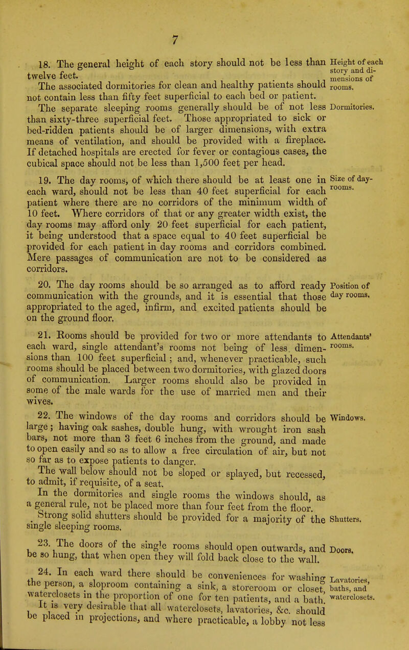 18. The general height of each story should not be less than Height of each , o , ° story and di- twelve ieet. _ mensions of The associated dormitories for clean and healthy patients should rooms. not contain less than fifty feet superficial to each bed or patient. The separate sleeping rooms generally should be of not less Dormitories, than sixty-three superficial feet. Those appropriated to sick or bed-ridden patients should be of larger dimensions, with extra means of ventilation, and should be provided with a fireplace. If detached hospitals are erected for fever or contagious cases, the cubical space should not be less than 1,500 feet per head. 19. The day rooms, of which there should be at least one in Size of day- each ward, should not be less than 40 feet superficial for each rooms- patient where there are no corridors of the minimum width of 10 feet. Where corridors of that or any greater width exist, the day rooms may afford only 20 feet superficial for each patient, it being understood that a space equal to 40 feet superficial be provided for each patient in day rooms and corridors combined. Mere passages of communication are not to be considered as corridors. 20. The day rooms should be so arranged as to afford ready Position of communication with the grounds, and it is essential that those dayrooms- appropriated to the aged, infirm, and excited patients should be on the ground floor. 21. Rooms should be provided for two or more attendants to Attendants' each ward, single attendant's rooms not being of less, dimen- rooms- sions than 100 feet superficial; and, whenever practicable, such rooms should be placed between two dormitories, with glazed doors of communication. Larger rooms should also be provided in some of the male wards for the use of married men and their wives. 22. The windows of the day rooms and corridors should be Windows, large; having oak sashes, double hung, with wrought iron sash bars, not more than 3 feet 6 inches from the ground, and made to open easily and so as to allow a free circulation of air, but not so far as to expose patients to danger. The wall below should not be sloped or splayed, but recessed, to admit, if requisite, of a seat. In the dormitories and single rooms the windows should, as a general rule, not be placed more than four feet from the floor t Strong solid shutters should be provided for a majority of the Shutters, single sleeping rooms. 23. The doors of the single rooms should open outwards, and Doors, be so hung, that when open they will fold back close to the wall. 24. In each ward there should be conveniences for washing Lavatories the person, a sloproom containing a sink, a storeroom or closet baths and' waterclosets in the proportion of one for ten patients, and a bath' ^terdosete. It is very desirable that all waterclosets, lavatories, &c. should be placed in projections, and where practicable, a lobby not less