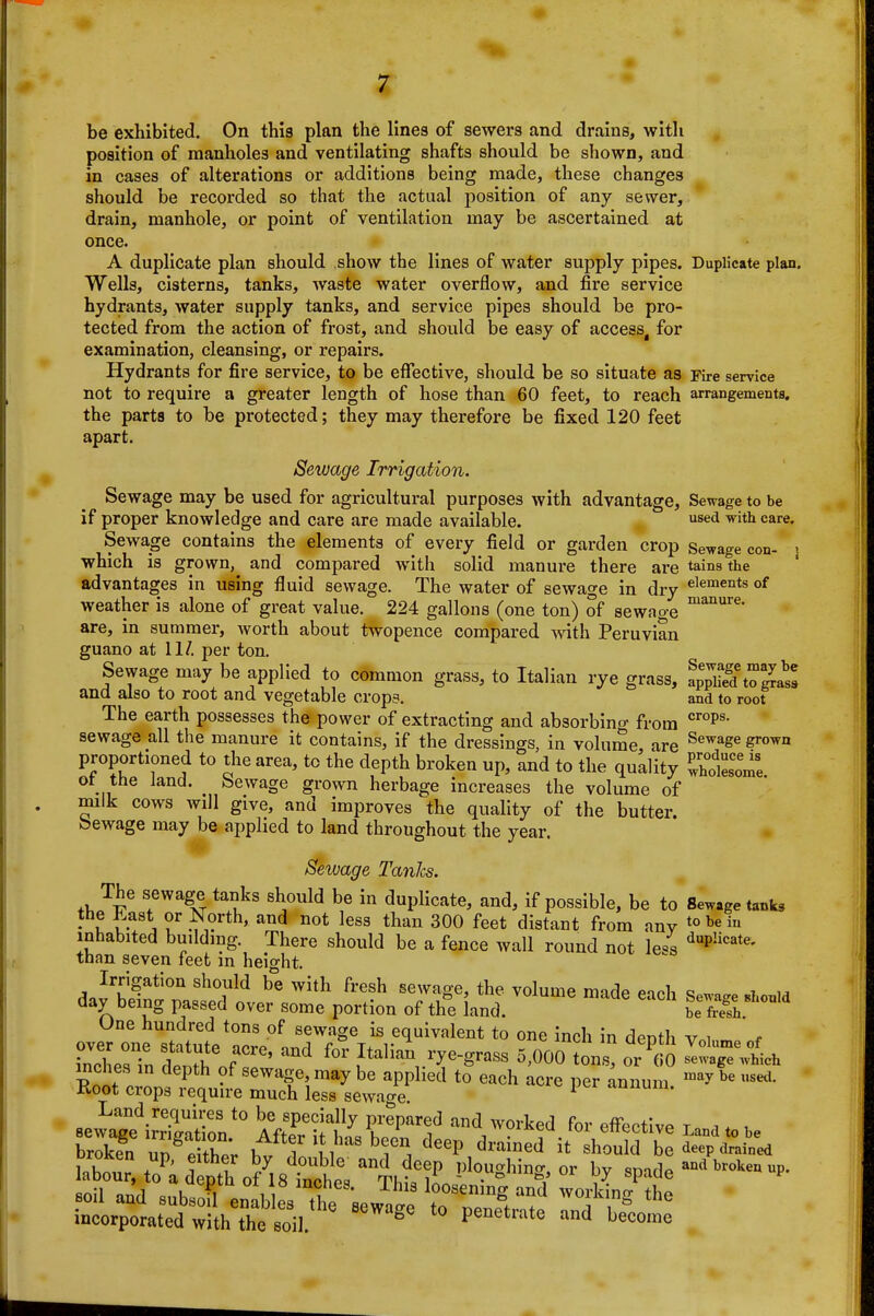 be exhibited. On this plan the lines of sewers and drains, with position of manholes and ventilating shafts should be shown, and in cases of alterations or additions being made, these changes should be recorded so that the actual position of any sewer, drain, manhole, or point of ventilation may be ascertained at once. A duplicate plan should show the lines of water supply pipes. Duplicate plan. Wells, cisterns, tanks, waste water overflow, and fire service hydrants, water supply tanks, and service pipes should be pro- tected from the action of frost, and should be easy of access, for examination, cleansing, or repairs. Hydrants for fire service, to be effective, should be so situate as Fire service not to require a greater length of hose than 60 feet, to reach arrangements, the parts to be protected; they may therefore be fixed 120 feet apart. Sewage Irrigation. Sewage may be used for agricultural purposes with advantage. Sewage to be if proper knowledge and care are made available. sed with care. Sewage contains the elements of every field or garden crop Sewage con- j which is grown, and compared with solid manure there are tains the advantages in using fluid sewage. The water of sewage in dry elements of weather is alone of great value. 224 gallons (one ton) of sewage are, in summer, worth about twopence compared with Peruvian guano at 11/. per ton. Sewage may be applied to common grass, to Italian rye grass, apS'to^a^ and also to root and vegetable crops. and to root The earth possesses the power of extracting and absorbing from sewage all the manure it contains, if the dressings in volume are ^^^^S^ grown proportioned to the area, to the depth broken up, and to the quality St'ome ot the land. Sewage grown herbage increases the volume of milk cows will give, and improves the quality of the butter. Sewage may be applied to land throughout the year. Sewage TanJcs. The sewage tanks should be in duplicate, and, if possible, be to Sewage tanks the J^ast or North, and not less than 300 feet distant from anv ^^^^^ inhabited building. There should be a fence wall round not lei '^P^^*^' than seven feet in height. Irrigation should be with fresh sewage, the volume made eioh day being passed over some portion of the land.  ?eX?h One hundred tons of sewage is equivalent to one inch in denth v i ~n denth'of' Italia\rye-grass 5,000 ton oX ^^'iTwlh mches in depth of sewage may be applied to each acre per annum '^^y Root crops requu-e much less sewage ^ -lununi. incorporated with the soil. ^ penetrate and become