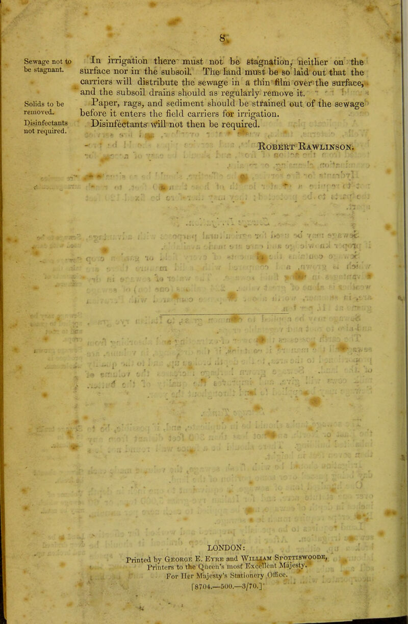 Sewage not to In irrigation there'must not be feta'gnation, neither on' the be stagnant. surface nor in the subsoil The land must be so' laid out that the carriers will distribute the sewage in a tliin film over^the surface, and the subsoil drains should as regularly remove it.  ' ' Solids to be Paper, rags, and sediment should be strained out of the sewage removed. before it enters the field carriers for irrigation. Disinfectants Disinfectants' Avill not then be required, not required. , Robert Kawlinson. LONDON: Printed by George E. E^tie and Wiluam Spottiswoode, Printers to the Queen's moat Excellent Majesty.^ For Her Majesty's Stationery ^Office. [8704.—500.—3/70.]- '