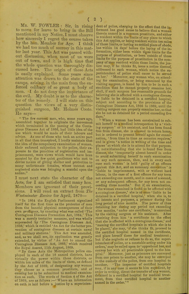 Me. W. FOWLEK : Sir, in rising to move for leave to bring in the Bill mentioned in my Notice, I must observe bow sincerely I regret tbe course taken by tbe bon. Member for Ayr. I think ■we bad too much of secresy in this mat- ter last year. This Act was passed with- out discussion, when most of us were out of town, and it is high time that the whole question was thoroughly dis- cussed here. The origin of these Acts is easily explained. Some years since attention was drawn to the state of the camps, arising in the main from the en- forced celibacy of so great a body of men. I do not deny the importance of the evil. My doubt is as to the charac- ter of the remedy. I will state on this question the views of a very distin- guished surgeon, Mr. Holmes Coote. He says—  The few earnest men, who, some years ago, assembled together to originate the movement which terminated in the passing of the Conta- gious Diseases Act of 1866, had little idea of the use which would be made of their labours and advice. As one of those who took an active part in all that then transpired, I loudly maintain that the idea of the compulsory examination of women, their enforced subjection to the police, their ex- posure to the penalties of registration and im- prisonment, were views which would have been scouted by the few quiet gentlemen who met to devise means of giving shelter and protection to many unfortunate females, whose outcast and neglected state was bringing a scandal upon the nation. I must next state the character of the Acts, for I am satisfied that many hon. Members are ignorant of their provi- sions. I will read an extract from The Westminster Review for April, 1870—  In 1864 the English Parliament signalized itself for the first time as the protector of men from the baneful physical consequences of their own profligacy, by enacting what was called 'The Contagious Diseases Prevention Act, 1864.' This was a merely tentative measure, and was wholly superseded by ' The Contagious Diseases Act, 1866,' which is entitled 'An Act for the better pre- vention of contagious diseases at certain naval and military stations.' This Act was amended, and, as we shall see, its application was greatly extended, by virtue of 'An Act to amend the Contagious Diseases Act, 1866,' which received the Royal Assent, 11th August, 1869.  By these Acts the Metropolitan police em- ployed in each of the 18 named districts, have virtually the power within these districts, or within ten miles of the limits of them, as defined by the Act of 1869, of designating any woman they choose as a common prostitute, and of causing her to bo submitted to medical examina- tion as such. The words of Section 4 of tho Act of 1869, aro as follows :—' Where an information on oath is laid before a justice by a superinten- dent of police, charging to the effect that the in- formant has good cause to believe that a woman therein named is a common prostitute, and either is resident within the limits of any place to which this Aot applies, or being resident within ten miles of those limits, or having no settled place of abode, has within 14 days' before the laying of the in- formation, either been within tl^ose limits for the purpose of prostitution, or been outside of those limits for the purpose of prostitution in the com- pany of men resident within those limits, the jus- tice may, if he thinks fit, issue a notice thereof, addressed to such woman, which notice the su- perintendent of police shall cause to be served on her.' ' Moreover, any woman who, on attend- ing for examination, or being examined by tho visiting surgeon, is found by him to be in such a condition that he cannot properly examine her, shall, if such surgeon has reasonable grounds for believing she is affected with a contagious disease, be liable to be detained in a certified hospital, subject and according to the provisions of the Contagious Diseases Act, 1866 to 1869, until the visiting surgeon can properly examine her, so that she be not so detained for a period exceeding five days.'  When a woman has been constrained to sub- mit herself to a medical introspection by a ' visit- ing surgeon' or his assistant, and has been found free from disease, she is allowed to return home; but is ordered to present herself again for exami- nation, ' from time to time as occasion requires,' and is given ' a notice in writing of the time and places ' at which she is to attend for that purpose. If, notwithstanding that she is found free from disease, she ' temporarily absent herself in order to avoid submitting herself to such examination on any such occasion, then, and in every such case such woman' is held 'guilty of an offence against this Act, and on summary conviction' is ' liable to imprisonment, with or without hard labour, in the case of a first offence for any term not exceeding one month, and in cases of a second, or any subsequent offence, for any term not ex- ceeding three months.' But if, on examination, ' the woman examined is found to be affected with a contagious disease,' she is at once ' liable to be detained in a certified hospital,' when she is, to all intents and purposes, a prisoner during the long period of nine months. The power of thus detaining her during any period not exceeding nine months, ' under one certificate,' is exercised by the visiting surgeon or his assistant. After receiving from him ' a certificate to the effect that she is affected with a contagious disease,' and 'naming the certified hospitals in which she is to be placed,' she may,' if she thinks fit, proceed to the certified hospital named in the certificate, and place herself there for medical treatment; but if she neglects or refuses to do so, tho super- intendent of police, or a constable acting under his orders,' may be called upon to' apprehend her, and convey her with all practicable speed to the hos- pital.' Moreover, just as prisoners are conveyed from one prison to another, sho may be conveyed in tho custody of tho police, from one hospital to another. 'Tho inspector of certified hospitals may, if in any case it seems to him expedient, by order in writing, direct the transfer of any woman, detained in a certified hospital for medical treat- ment, from that certified hospital to another named in tho order.'