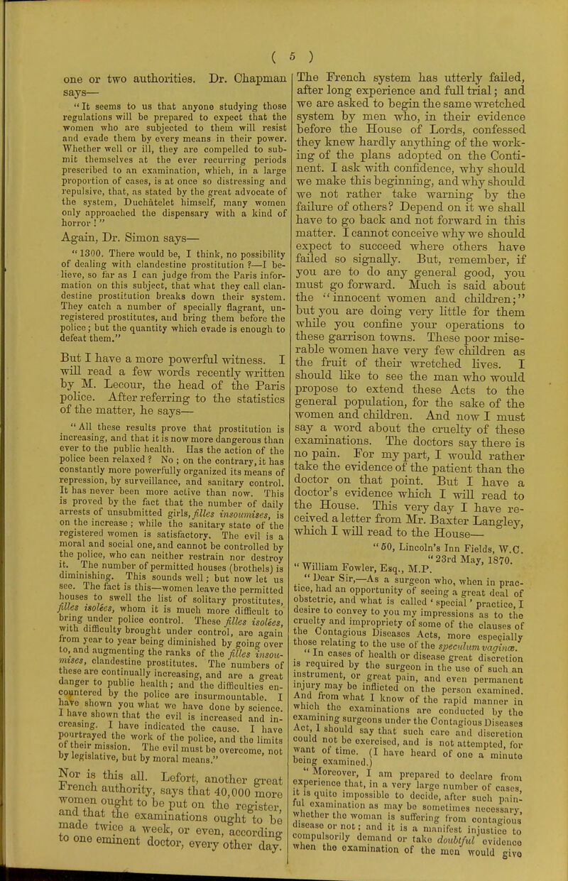 one or two authorities. Dr. Chapman says— It seems to us that anyone studying those regulations will he prepared to expect that the women who are subjected to thein will resist and evade them by every means in their power. Whether well or ill, they are compelled to sub- mit themselves at the ever recurring periods prescribed to an examination, which, in a large proportion of cases, is at once so distressing and repulsive, that, as stated by the great advocate of the system, Duchatelet himself, many women only approached the dispensary with a kind of horror !  Again, Dr. Simon says—  1300. There would be, I think, no possibility of dealing with clandestine prostitution ?—I be- lieve, so far as I can judge from the Paris infor- mation on this subject, that what they call clan- destine prostitution breaks down their system. They catch a number of specially flagrant, un- registered prostitutes, and bring them before the police; but the quantity which evade is enough to defeat them. But I have a more powerful witness. I will read a few words recently written by M. Lecour, the head of the Paris police. After referring to the statistics of the matter, he says—  All these results prove that prostitution is increasing, and that it is now more dangerous than ever to the public health. Has the action of the police been relaxed ? No ; on the contrary, it has constantly more powerfully organized its means of repression, by surveillance, and sanitary control. It has never been more active than now. This is proved by the fact that the number of daily arrests of unsubmitted girls, filles insoumises, is on the increase ; while the sanitary state of the registered women is satisfactory. The evil is a moral and social one, and cannot be controlled by the police, who can neither restrain nor destroy it. The number of permitted houses (brothels) is diminishing. This sounds well; but now let us see. The fact is this—women leave the permitted houses to swell the list of solitary prostitutes, filles tsolees, whom it is much more difficult to bring under police control. These filles isolees, with difficulty brought under control, are again from year to year being diminished by going over to, and augmenting the ranks of the filles insou- mises, clandestine prostitutes. The numbers of these are continually increasing, and are a great danger to public health; and the difficulties en- countered by the police are insurmountable. I have shown you what we have done by science. I have shown that the evil is increased and in- creasing. I have indicated the cause. I have pourtrayed the work of the police, and the limits of heir mission. The evil must be overcome, not by legislative, but by moral means. vZ % ml aU- Lefort' anotllG1' groat French authority, says that 40,000 more and that the examinations ought to be made twice a week, or even, according to one eminent doctor, every other da/ The French system has utterly failed, after long experience and full trial; and we are asked to begin the same wretched system by men who, in their evidence before the House of Lords, confessed they knew hardly anything of the work- ing of the plans adopted on the Conti- nent. I ask with confidence, why should we make this beginning, and why should we not rather take warning by the failure of others? Depend on it we shall have to go back and not forward in this matter. I cannot conceive why we should expect to succeed where others have failed so signally. But, remember, if you are to do any general good, you must go forward. Much is said about the  innocent women and children; but you are doing very little for them while you confine your operations to these garrison towns. These poor mise- rable women have very few children as the fruit of their wretched lives. I should like to see the man who would propose to extend these Acts to the general population, for the sake of the women and children. And now I must say a word about the cruelty of these examinations. The doctors say there is no pain. For my part, I would rather take the evidence of the patient than the doctor on that point. But I have a doctor's evidence which I will read to the House. This very day I have re- ceived a letter from Mr. Baxter Langley, which I will read to the House— 50, Lincoln's Inn Fields, W.C. 23rd May, 1870. William Fowler, Esq., M.P.  ^ear Sir,—As a surgeon who, when in prac- tice, had an opportunity of seeing a great deal of obstetric, and what is called ' special' practice I desire to convey to you my impressions as to the cruelty and impropriety of some of the clauses of the Contagious Diseases Acts, more espepially those relating to the use of the speculum vagince . In cases of health or disease great discretion is required by the surgeon in the use of such an instrument or great pain, and even permanent injury may bo inflicted on the person examined. And from what I know of the rapid manner in wmcn the examinations are conducted by the examin.ng surgeons under the Contagious Diseases Act 1 should say that such care and discretion couict not be exercised, and is not attempted, for want of time. (I have heard of one a minute being examined.)  Moreover, I am prepared to declare from exper.enco that, in a very largo number of cases itisquito impossible to decide, after such pain- ful examination as may be sometimes necessary whether the woman is suffering from contagious disease or not; and it is a manifest injustice to compulsorily demand or take doubtful* evidence when the examination of the men would give