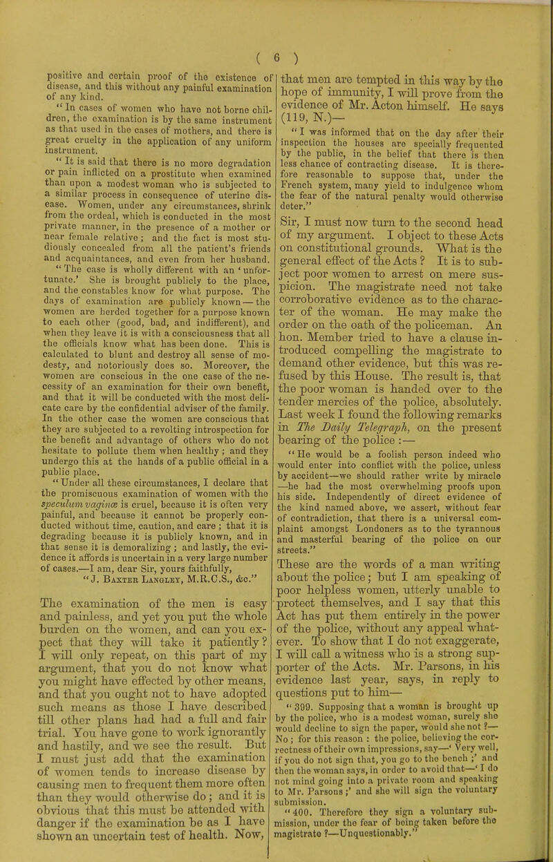 positive and certain proof of tho existence of discaso, and this without any painful examination of any kind. In cases of women who have not home chil- dren, the examination is hy the same instrument as thaD used in the cases of mothers, and there is great cruelty in the application of any uniform instrument.  It is said that there is no more degradation or pain inflicted on a prostitute when examined than upon a modest woman who is subjected to a similar process in consequence of uterine dis- ease. Women, under any circumstances, shrink from the ordeal, which is conducted in the most private manner, in the presence of a mother or near female relative; and the fact is most stu- diously concealed from all the patient's friends and acquaintances, and even from her husband.  The case is wholly different with an 'unfor- tunate.' She is brought publicly to the place, and the constables know for what purpose. The days of examination are publicly known — the women are herded together for a purpose known to each other (good, bad, and indifferent), and when they leave it is with a consciousness that all the officials know what has been done. This is calculated to blunt and destroy all sense of mo- desty, and notoriously does so. Moreover, the women are conscious in the one case of the ne- cessity of an examination for their own benefit, and that it will be conducted with the most deli- cate care by the confidential adviser of the family. In the other case the women are conscious that they are subjected to a revolting introspection for the benefit and advantage of others who do not hesitate to pollute them when healthy ; and they undergo this at the hands of a public official in a public place.  Under all these circumstances, I declare that the promiscuous examination of women with tho speculum vaginae is cruel, because it is often very painful, and because it cannot be properly con- ducted without time, caution, and care ; that it is degrading because it is publicly known, and in that sense it is demoralizing ; and lastly, the evi- dence it affords is uncertain in a very large number of cases.—I am, dear Sir, yours faithfully, J. Baxter Lanoley, M.R.C.S., &c. The examination of the men is easy 1 and painless, and yet you put the whole burden on the -women, and can you ex- pect that they -will take it patiently? I mil only repeat, on this part of my argument, that you do not know what you might have effected by other means, and that you ought not to have adopted such means as those I have described till other plans had had a full and fair trial. You have gone to work ignorantly and hastily, and we see the result. But I must just add that the examination of women tends to increase disease by causing men to frequent them more often than they would otherwise do; and it is obvious that this must be attended with danger if the examination be as I have shown an uncertain test of health. Now, : that men are tempted in this way by the hope of immunity, I will prove from the evidence of Mr. Acton himself. He savs (119, N.)— I was informed that on the day after their inspection the houses are specially frequented by the public, in the belief that there is then less chance of contracting disease. It is there- fore reasonable to suppose that, under the French system, many yield to indulgence whom the fear of the natural penalty would otherwise deter. Sir, I must now turn to the second head of my argument. I object to these Acts on constitutional grounds. What is the general effect of the Acts ? It is to sub- ject poor women to arrest on mere sus- picion. The magistrate need not take corroborative evidence as to the charac- ter of the woman. He may make the order on the oath of the policeman. An hon. Member tried to have a clause in- troduced compelling the magistrate to demand other evidence, but this was re- fused by this House. The result is, that the poor woman is handed over to the tender mercies of the police, absolutely. Last week I found the following remarks in The Daily Telegraph, on the present bearing of the police :—  He would be a foolish person indeed who would enter into conflict with the police, unless by accident—we should rather write by miracle —he had the most overwhelming proofs upon his side. Independently of direct evidence of the kind named above, we assert, without fear of contradiction, that there is a universal com- plaint amongst Londoners as to the tyrannous and masterful bearing of the police on our streets. These are the words of a man writing about the police; but I am speaking of poor helpless women, utterly unable to protect themselves, and I say that this Act has put them entirely in the power of the police, without any appeal what- ever. To show that I do not exaggerate, I will call a witness who is a strong sup- porter of the Acts. Mr. Parsons, in his evidence last year, says, in reply to questions put to him—  309. Supposing that a woman is brought up by the police, who is a modest woman, surely she would decline to sign the paper, would she not ?— No ; for this reason : tho police, believing the cor- rectness of their own impressions, say—' Very well, if you do not sign that, you go to tho bench ;' and then the woman says, in order to avoid that—' I do not mind going into a private room and speaking to Mr. Parsons;' and Bhe will sign the voluntary submission. 400. Therefore thoy sign a voluntary sub- mission, under tho fear of being taken before tho magistrate ?—Unquestionably. ■A