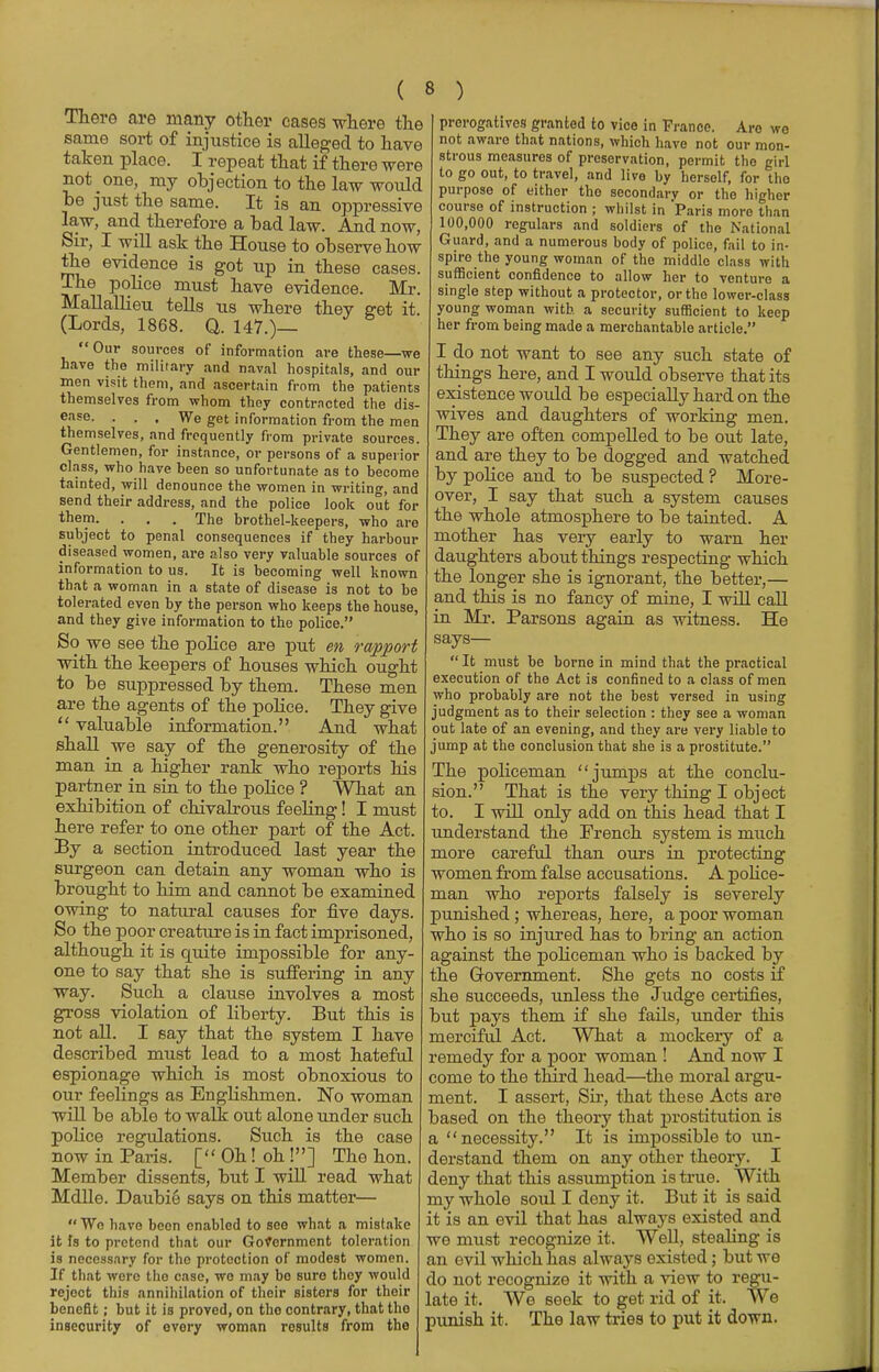 There are many other cases where the same sort of injustice is alleged to have taken place. I repeat that if there were not one, my objection to the law would be just the same. It is an oppressive law, and therefore a bad law. And now, Sir, I will ask the House to observe how the evidence is got up in these cases. The police must have evidence. Mr. Mallallieu tells us where they get it. (Lords, 1868. Q. 147.)— Our sources of information are these—we have the military and naval hospitals, and our men visit them, and ascertain from the patients themselves from whom they conti-ncted the dis- ease. ... We get information from the men themselves, and frequently from private sources. Gentlemen, for instance, or persons of a superior class, who have been so unfortunate as to become tainted, will denounce the women in writing, and send their address, and the police look out for them. . . . The brothel-keepers, who are subject to penal consequences if they harbour diseased women, are also very valuable sources of information to us. It is becoming well known that a woman in a state of disease is not to be tolerated even by the person who keeps the house, and they give information to the police. So we see the police are put en rapport with the keepers of houses which ought to be suppressed by them. These men are the agents of the police. They give  valuable information. And what shall ve say of the generosity of the man in a higher rank who reports his partner in sin to the police ? What an exhibition of chivalrous feeling! I must here refer to one other part of the Act. By a section introduced last year the surgeon can detain any woman who is brought to him and cannot be examined owing to natural causes for five days. So the poor creature is in fact imprisoned, although it is quite impossible for any- one to say that she is suffering in any way. Such a clause involves a most gross violation of liberty. But this is not all. I say that the system I have described must lead to a most hateful espionage which is most obnoxious to our feelings as Englishmen. No woman will be able to walk out alone under such police regulations. Such is the case now in Paris. [ Oh! oh !] The hon. Member dissents, but I will read what Mdlle. Daubie says on this matter—  We have beon enabled to see what a mistake it Is to pretend that our Government toleration is necessary for the protection of modest women. If that were the case, wo may bo sure they would reject this annihilation of their sisters for their benefit; but it is proved, on tho contrary, that the insecurity of every woman results from the prerogatives granted to vice in France. Aro wo not aware that nations, which have not our mon- strous measures of preservation, permit the girl to go out, to travel, and live by herself, for tho purpose of either the secondary or the higher course of instruction ; whilst in Paris more than 100,000 regulars and soldiers of the National Guard, and a numerous body of police, fail to in- spire the young woman of the middle class with sufficient confidence to allow her to venture a single step without a protector, or the lower-class young woman with a security sufficient to keep her from being made a merchantable article. I do not want to see any such state of things here, and I would observe that its existence would be especially hard on the wives and daughters of working men. They are often compelled to be out late, and are they to be dogged and watched by police and to be suspected ? More- over, I say that such a system causes the whole atmosphere to be tainted. A mother has very early to warn her daughters about things respecting which the longer she is ignorant, the better,— and this is no fancy of mine, I will call in Mr. Parsons again as witness. He says—  It must be borne in mind that the practical execution of the Act is confined to a class of men who probably are not the best versed in using judgment as to their selection : they see a woman out late of an evening, and they are very liable to jump at the conclusion that she is a prostitute. The policeman jumps at the conclu- sion. That is the very thing I object to. I will only add on this head that I understand the French system is much more careful than ours in protecting women from false accusations. A police- man who reports falsely is severely punished ; whereas, here, a poor woman who is so injured has to bring an action against the policeman who is backed by the Government. She gets no costs if she succeeds, unless the Judge certifies, but pays them if she fails, under this merciful Act. What a mockery of a remedy for a poor woman ! And now I come to the third head—the moral argu- ment. I assert, Sir, that these Acts are based on the theory that prostitution is a necessity. It is impossible to un- derstand them on any other theory. I deny that this assumption is true. With my whole soul I deny it. But it is said it is an evil that has always existed and we must recognize it. Well, stealing is an evil which has always existed ; but we do not recognize it with a view to regu- late it. We seek to get rid of it. We punish it. The law tries to put it down.