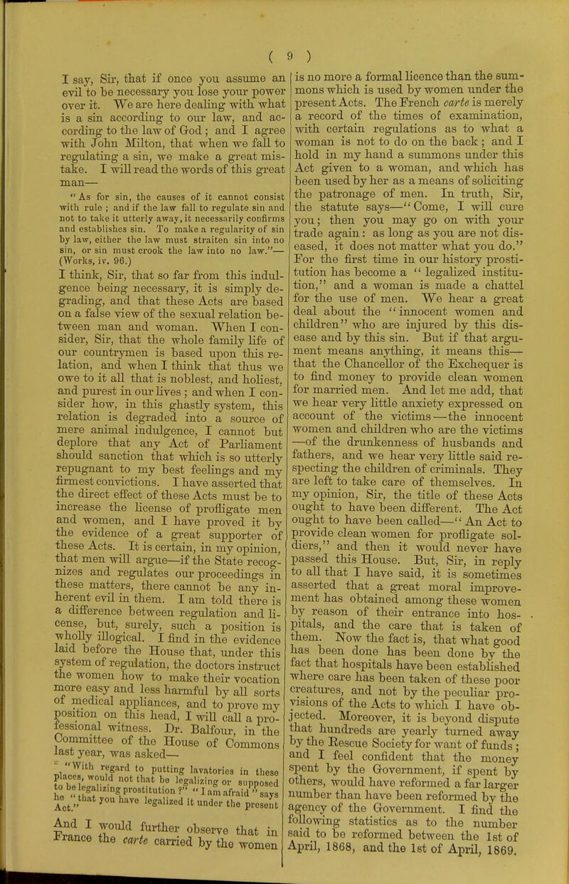 I say, Sir, that if once you assume an evil to be necessary you lose your power over it. We are here dealing with what is a sin according to our law, and ac- cording to the law of God ; and I agree with John Milton, that when we fall to regulating a sin, we make a great mis- take. I will read the words of this great man—  As for sin, the causes of it cannot consist with rule ; and if the law fall to regulate sin and not to take it utterly away, it necessarily confirms and establishes sin. To make a regularity of sin by law, either the law must straiten sin into no sin, or sin must crook the law into no law.— (Works, iv. 96.) I think, Sir, that so far from this indul- gence being necessary, it is simply de- grading, and that these Acts are based on a false view of the sexual relation be- tween man and woman. When I con- sider, Sir, that the whole family life of our countrymen is based upon this re- lation, and when I think that thus we owe to it all that is noblest, and holiest, and purest in our lives ; and when I con- sider how, in this ghastly system, this relation is degraded into a source of mere animal indulgence, I cannot but deplore that any Act of Parliament should sanction that which is so utterly repugnant to my best feelings and my firmest convictions. I have asserted that the direct effect of these Acts must be to increase the license of profligate men and women, and I have proved it by the evidence of a great supporter of these Acts. It is certain, in my opinion, that men will argue—-if the State recog- nizes and regulates our proceedings in these matters, there cannot be any in- herent evil in them. I am told there is a difference between regulation and li- cense, but, surely, such a position is wholly illogical. I find in the evidence laid before the House that, under this system of regulation, the doctors instruct the women how to make their vocation more easy and less harmful by aU sorts of medical appliances, and to prove my position on this head, I will caU a pro- fessional witness. Dr. Balfour, in the Committee of the House of Commons last year, was asked— nlnl«ith ,??ard *? puttinS la™torios in these tab Wai n°tthat b° IeS*»«l*« ^'PPosed * - l!f ^LZ1°$ Pro8«^tion V  I am afraid  says •esont lot »that y0U havo talked it under the pr TW^ I0UM fUrtlier observe in Fiance the carte carried by the women is no more a formal licence than the sum- mons which is used by women under the present Acts. The French carte is merely a record of the times of examination, with certain regulations as to what a woman is not to do on the back ; and I hold in my hand a summons under this Act given to a woman, and which has been used by her as a means of soliciting the patronage of men. In truth, Sir, the statute says—Come, I will cure you; then you may go on with your trade again : as long as you are not dis- eased, it does not matter what you do. For the first time in our history prosti- tution has become a  legalized institu- tion, and a woman is made a chattel for the use of men. We hear a great deal about the innocent women and children who are injured by this dis- ease and by this sin. But if that argu- ment means anything, it means this— that the Chancellor of the Exchequer is to find money to provide clean women for married men. And let me add, that we hear very little anxiety expressed on account of the victims—the innocent women and children who are the victims —of the drunkenness of husbands and fathers, and we hear very little said re- specting the children of criminals. They are left to take care of themselves. In my opinion, Sir, the title of these Acts ought to have been different. The Act ought to have been called— An Act to provide clean women for profligate sol- diers, and then it would never have passed this House. But, Sir, in reply to all that I have said, it is sometimes asserted that a great moral improve- ment has obtained among these women by reason of their entrance into hos- pitals, and the care that is taken of them. Now the fact is, that what good has been done has been done by the fact that hospitals have been established where care has been taken of these poor creatures, and not by the peculiar pro- visions of the Acts to which I have ob- jected. Moreover, it is beyond dispute that hundreds are yearly turned away by the Rescue Society for want of funds; and I feel confident that the money spent by the Government, if spent by others, would have reformed a far larger number than have been reformed by the agency of the Government. I find the following statistics as to the number said to be reformed between the 1st of April, 1868, and the 1st of April, 1869.