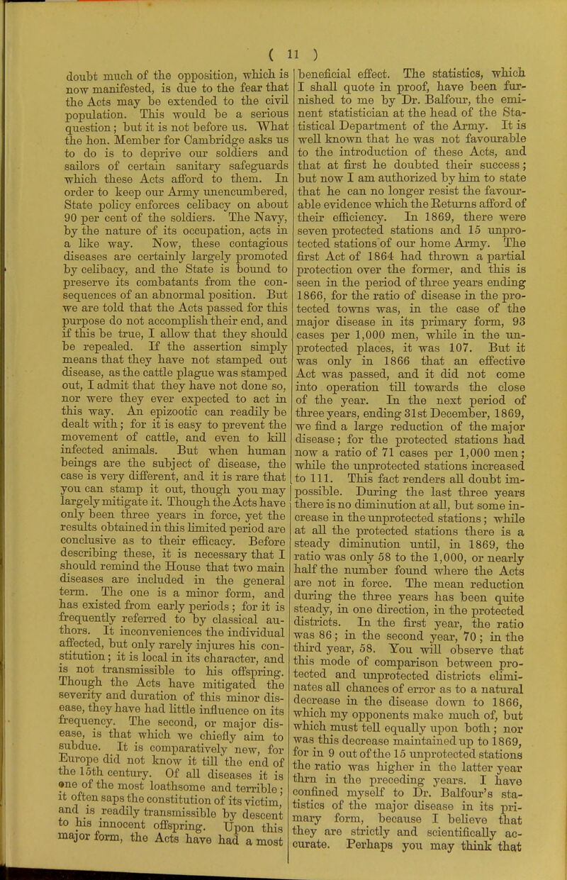 doubt much, of the opposition, which is now manifested, is due to the fear that the Acts may he extended to the civil population. This would be a serious question; but it is not before us. What the hon. Member for Cambridge asks us to do is to deprive our soldiers and sailors of certain sanitary safeguards which these Acts afford to them. In order to keep our Army unencumbered, State policy enforces celibacy on about 90 per cent of the soldiers. The Navy, by the nature of its occupation, acts in a like way. Now, these contagious diseases are certainly largely promoted by celibacy, and the State is bound to preserve its combatants from the con- sequences of an abnormal position. But we are told that the Acts passed for this purpose do not accomplish their end, and if this be true, I allow that they should be repealed. If the assertion simply means that they have not stamped out disease, as the cattle plague was stamped out, I admit that they have not done so, nor were they ever expected to act in this way. An epizootic can readily be dealt with; for it is easy to prevent the movement of cattle, and even to kill infected animals. But when human beings are the subject of disease, the case is very different, and it is rare that you can stamp it out, though you may largely mitigate it. Though the Acts have only been three years in force, yet the results obtained in this limited period are conclusive as to their efficacy. Before describing these, it is necessary that I should remind the House that two main diseases are included in the general term. The one is a minor form, and has existed from early periods ; for it is frequently referred to by classical au- thors. It inconveniences the individual affected, but only rarely injures his con- stitution ; it is local in its character, and is not transmissible to his offspring. Though the Acts have mitigated the severity and duration of this minor dis- ease, they have had little influence on its frequency. The second, or major dis- ease, is that which we chiefly aim to subdue. It is comparatively new, for Europe did not know it till the end of the 15th century. Of all diseases it is ane of the most loathsome and terrible • it often saps the constitution of its victim' and is readily transmissible by descent to his innocent offspring. Upon this major form, the Acts have had a most beneficial effect. The statistics, which I shall quote in proof, have been fur- nished to me by Dr. Balfour, the emi- nent statistician at the head of the Sta- tistical Department of the Army. It is well knoAvn that he was not favourable to the introduction of these Acts, and that at first he doubted their success; but now I am authorized by him to state that he can no longer resist the favour- able evidence which the Returns afford of their efficiency. In 1869, there were seven protected stations and 15 unpro- tected stations of our home Army. The first Act of 1864 had thrown a partial protection over the former, and this is seen in the period of three years ending 1866, for the ratio of disease in the pro- tected towns was, in the case of the major disease in its primary form, 93 cases per 1,000 men, while in the un- protected places, it was 107. But it was only in 1866 that an effective Act was passed, and it did not come into operation till towards the close of the year. In the next period of three years, ending 31st December, 1869, we find a large reduction of the major disease; for the protected stations had now a ratio of 71 cases per 1,000 men; while the unprotected stations increased to 111. This fact renders all doubt im- possible. During the last three years there is no diminution at all, but some in- crease in the unprotected stations; while at all the protected stations there is a steady diminution until, in 1869, the ratio was only 58 to the 1,000, or nearly half the number found where the Acts are not in force. The mean reduction during the three years has been quite steady, in one direction, in the protected districts. _ In the first year, the ratio was 86; in the second year, 70; in the third year, 58. You will observe that this mode of comparison between pro- tected and unprotected districts elimi- nates all chances of error as to a natural decrease in the disease down to 1866, which my opponents make much of, but which must tell equally upon both; nor was this decrease maintained up to 1869, for in 9 out of the 15 unprotected stations the ratio was higher in the latter year thru in the preceding years. I have confined myself to Dr. Balfour's sta- tistics of the major disease in its pri- mary form, because I believe that they are strictly and scientifically ac- curate. Perhaps you may think that