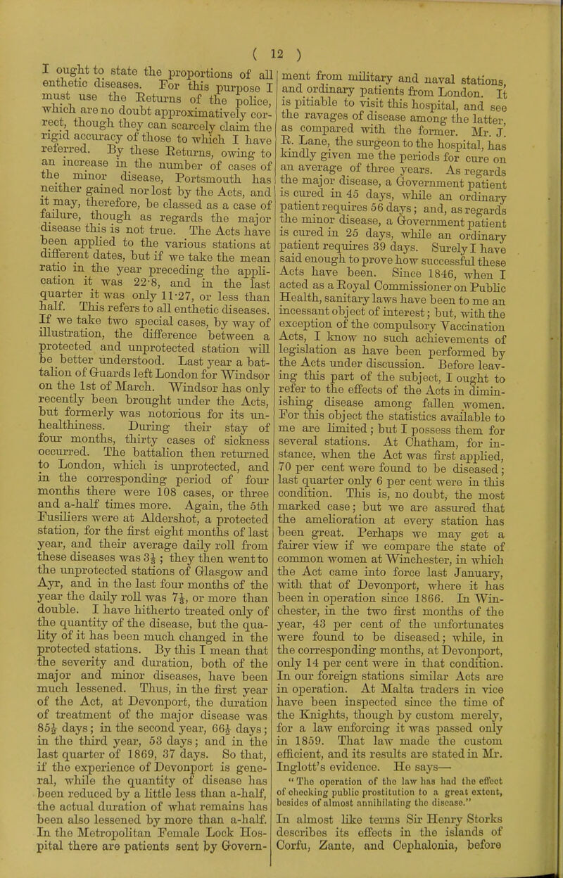 I ought to state the proportions of all enthetic diseases. For this purpose I must use the Returns of the police, which are no doubt approximatively cor- rect, though they can scarcely claim the rigid accuracy of those to which. I have referred. By these Eeturns, owing to an increase in the number of cases of the minor disease, Portsmouth has meat from military and naval stations and ordinary patients from London. It is pitiable to visit this hospital, and see the ravages of disease among the latter as compared with the former. Mr. J E. Lane, the surgeon to the hospital, has kindly given me the periods for cure on an average of three years. As regards the major disease, a Government patient ndttagaiued norlost by^AcE, aid is cured in 45 days, *7oC it mav. therefore V>« plaaC0rl 0* o ^ ri J. 7 uiuinaiy it may, therefore, be classed as a case of failure, though as regards the major disease this is not true. The Acts have been applied to the various stations at different dates, but if we take the mean ratio in the year preceding the appli- cation it was 22-8, and in the last quarter it was only 11-27, or less than half. This refers to all enthetic diseases. If we take two special cases, by way of illustration, the difference between a protected and unprotected station will be _ better understood. Last year a bat- talion of Guards left London for Windsor on the 1st of March. Windsor has only recently been brought under the Acts, but formerly was notorious for its un- healthiness. During their stay of four months, thirty cases of sickness occurred. The battalion then returned to London, which is unprotected, and in the corresponding period of four months there were 108 cases, or three and a-half times more. Again, the 5th Fusiliers were at Aldershot, a protected station, for the first eight months of last year, and their average daily roll from these diseases was 3£ ; they then went to the unprotected stations of Glasgow and Ayr, and in the last four months of the year the daily roll was 7£, or more than double. I have hitherto treated only of the quantity of the disease, but the qua- lity of it has been much changed in the protected stations. By this I mean that the severity and duration, both of the major and minor diseases, have been much lessened. Thus, in the first year of the Act, at Devonport, the duration of treatment of the major disease was 85£ days; in the second year, 66A- days; in the third year, 53 days; and in the last quarter of 1869, 37 days. So that, if the experience of Devonport is gene- ral, while the quantity of disease has been reduced by a little less than a-half, the actual duration of what remains has been also lessened by more than a-half. In the Metropolitan Female Lock Hos- pital there are patients sent by Govern- patient requires 56 days; and, as regards the minor disease, a Government patient is cured in 25 days, while an ordinary patient requires 39 days. Surely I have said enough to prove how successful these Acts have been. Since 1846, when I acted as a Eoyal Commissioner on Public Health, sanitary laws have been to me an incessant object of interest; but, with the exception of the compulsory Vaccination Acts, I know no such achievements of legislation as have been performed by the Acts under discussion. Before leav- ing this part of the subject, I ought to refer to the effects of the Acts in dimin- ishing disease among fallen women. For this object the statistics available to me are limited ; but I possess them for several stations. At Chatham, for in- stance, when the Act was first applied, 70 per cent were found to be diseased; last quarter only 6 per cent were in this condition. This is, no doubt, the most marked case; but we are assured that the amelioration at every station has been great. Perhaps we may get a fairer view if we compare the state of common women at Winchester, in which the Act came into force last January, with that of Devonport, where it has been in operation since 1866. In Win- chester, in the two first months of the year, 43 per cent of the unfortunates were found to be diseased; while, in the corresponding months, at Devonport, only 14 per cent were in that condition. In our foreign stations similar Acts are in operation. At Malta traders in vice have been inspected since the time of the Knights, though by custom merely, for a law enforcing it was passed only in 1859. That law made the custom efficient, and its results are stated in Mr. Inglott's evidence. He says—  Tho operation of the law has had the effect of checking public prostitution to a great extent, besides of almost annihilating the disease. In almost like terms Sir Henry Storks describes its effects in the islands of Corfu, Zante, and Cephalonia, before