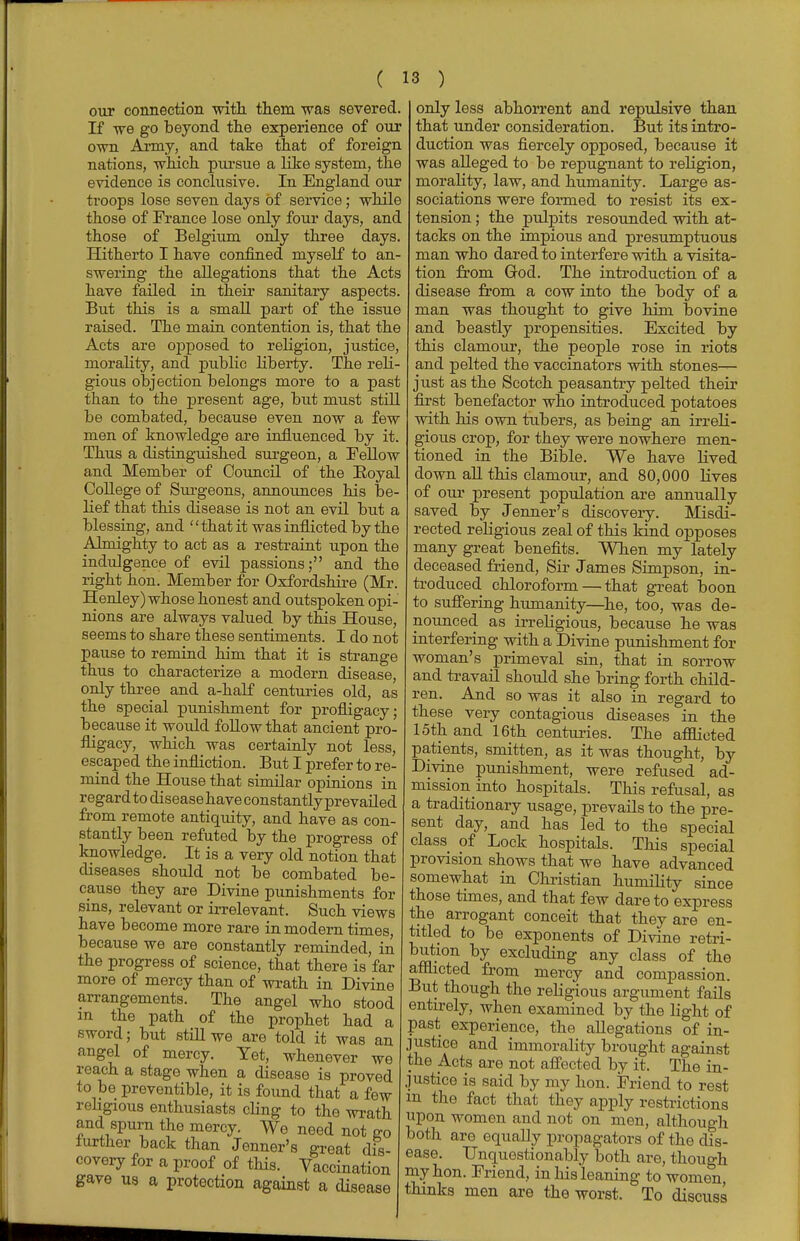 our connection -with them was severed. If we go beyond the experience of our own Army, and take that of foreign nations, which pursue a like system, the evidence is conclusive. In England our troops lose seven days of service; while those of France lose only four days, and those of Belgium only three days. Hitherto I have confined myself to an- swering the allegations that the Acts have failed in their sanitary aspects. But this is a small part of the issue raised. The main contention is, that the Acts are opposed to religion, justice, morality, and public liberty. The reli- gious objection belongs more to a past than to the present age, but must still be combated, because even now a few men of knowledge are influenced by it. Thus a distinguished surgeon, a Fellow and Member of Council of the Eoyal College of Surgeons, announces his be- lief that this disease is not an evil but a blessing, and that it was inflicted by the Almighty to act as a restraint upon the indulgence of evil passions; and the right hon. Member for Oxfordshire (Mr. Henley) whose honest and outspoken opi- nions are always valued by this House, seems to share these sentiments. I do not pause to remind him that it is strange thus to characterize a modern disease, only three and a-half centuries old, as the special punishment for profligacy; because it would follow that ancient pro- fligacy, which was certainly not less, escaped the infliction. But I prefer to re- mind the House that similar opinions in regard to disease have constantly prevailed from remote antiquity, and have as con- stantly been refuted by the progress of knowledge. It is a very old notion that diseases should not be combated be- cause they are Divine punishments for sins, relevant or irrelevant. Such views have become more rare in modern times, because we are constantly reminded, in the progress of science, that there is far more of mercy than of wrath in Divine arrangements. The angel who stood m the path of the prophet had a sword; but still we are told it was an angel of mercy. Yet, whenever we reach a stage when a disease is proved to be preventible, it is found that a few religious enthusiasts cling to the wrath and spurn the mercy. We need not go further back than Jenner's great dis- covery for a proof of this. Vaccination gave us a protection against a disease only less abhorrent and repulsive than that under consideration. But its intro- duction was fiercely opposed, because it was alleged to be repugnant to religion, morality, law, and humanity. Large as- sociations were formed to resist its ex- tension ; the pulpits resounded with at- tacks on the impious and presumptuous man who dared to interfere with a visita- tion from God. The introduction of a disease from a cow into the body of a man was thought to give him bovine and beastly propensities. Excited by this clamour, the people rose in riots and pelted the vaccinators with stones- just as the Scotch peasantry pelted their first benefactor who introduced potatoes with his own tubers, as being an irreli- gious crop, for they were nowhere men- tioned in the Bible. We have lived down all this clamour, and 80,000 lives of our present population are annually saved by Jenner's discovery. Misdi- rected religious zeal of this kind opposes many great benefits. When my lately deceased friend, Sir James Simpson, in- troduced chloroform—that great boon to suffering humanity—he, too, was de- nounced as irreligious, because he was interfering with a Divine punishment for woman's primeval sin, that in sorrow and travail should she bring forth child- ren. And so was it also in regard to these very contagious diseases in the 15th and 16th centuries. The afflicted patients, smitten, as it was thought, by Divine punishment, were refused ad- mission into hospitals. This refusal, as a traditionary usage, prevails to the pre- sent day, and has led to the special class of Lock hospitals. This special provision shows that we have advanced somewhat in Christian humility since those times, and that few dare to express the arrogant conceit that they are en- titled to be exponents of Divine retri- bution by excluding any class of the afflicted from mercy and compassion. But though the religious argument fails entirely, when examined by the light of past experience, the allegations of in- justice and immorality brought against the Acts are not affected by it. The in- justice is said by my hon. Friend to rest m the fact that they apply restrictions upon women and not on men, although both are equally propagators of the dis- ease. Unquestionably both are, though my hon. Friend, in his leaning to women, thinks men are the worst. To discuss