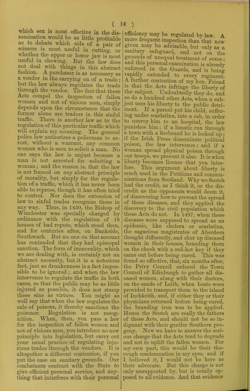 ( H which sex is most effective in the dis- semination would be as little profitable as to debate which side of a pair of scissors is most useful in cutting, or whether the upper or lower jaw is most useful in chewing. But the law does not deal with things in this abstract fashion. A purchaser is as necessary as a vendor in the carrying on of a trade ; but the law always regulates the trade through the vendor. The fact that these Acts compel the inspection of fallen women and not of vicious men, simply depends upon the circumstance that the former alone are traders in this sinful traffic. There is another law as to the regulation of this particular traffic which will explain my meaning. The general police law authorizes a policeman to ar- rest, without a warrant, any common woman who is seen to solicit a man. No one says the law is unjust because a man is not arrested for soliciting a woman ; and the reason is, that the law is not framed on any abstract principle of morality, but simply for the regula- tion of a traffic, which it has never been able to repress, though it has often tried to control. Nor does the extension of law to sinful trades recognize these in anyway. Thus, in 1430, the Bishop of Winchester was specially charged by ordinance with the regulation of 18 houses of bad repute, which stood then, and for centuries after, on Bankside, Southwark. But no one on that account has contended that they had episcopal sanction. The form of immorahty, which we are dealing with, is certainly not an abstract necessity, but it is a notorious fact, just as drunkenness is a fact impos- sible to be ignored ; and when the law intervenes to regulate the traffic in both cases, so that the public may be as little injured as possible, it does not stamp these sins as virtues. You might as well say that when the law regulates the sale of poisons, it thereby sanctions the poisoner. Regulation is not recog- nition. When, then, you pass a law for the inspection of fallen women and not of vicious men, you introduce no new principle into legislation, but carry out your usual practice of regulating inju- rious trades through the vendors. It is altogether a different contention, if you put the case on sanitary grounds. Our combatants contract with the State to give efficient personal service, and any- thing that interferes with their personal efficiency may be regulated by law. A more frequent inspection than that now given may be advisable, but only as a sanitary safeguard, and not on the grounds of unequal treatment of sexes ; and. this personal examination is already enforced in the Guards, and is being rapidly extended to every regiment. A further contention of my hon. Friend is that the Acts infringe the liberty of the subject. Undoubtedly they do, and so do a hundred other Acts, when a sub- ject uses his liberty to the public detri- ment. If a parent put his child, suffer- ing under scarlatina, into a cab, in order to convey him to an hospital, the law punishes him; if a lunatic run through a town with a firebrand he is locked up ; if the Irish Press disseminate political poison, the law intervenes ; and if a woman spread physical poison through our troops, we prevent it also. It is when liberty becomes license that you inter- fere. This argument about liberty is much used in the Petitions and commu- nications from Scotland. Why we Scotch had the credit, as I think it, or the dis- credit as the opponents would deem it, of discovering how to prevent the spread of these diseases, and they applied the discovery to the civil population which these Acts do not. In 1497, when these diseases were supposed to spread as an epidemic, like cholera or scarlatina, the sagacious magistrates of Aberdeen thought differently, and shut up diseased women in their houses, branding them on the cheek with a red-hot key if they came out before being cured. This was found so effective, that, six months after, the Privy Council ordered the Town Council of Edinburgh to gather all dis- eased women, along with their doctors, on the sands of Leith, when boats were provided to transport them to the island of Inchkeith, and, if either they or their physicians returned before being cured, the branding iron was to be applied. Hence the Scotch are really the fathers of these Acts, and should not be so in- dignant with their gentler Southern pro- geny. Now we have to answer the seri- ous charge that the Acts tend to degrade and not to uplift the fallen women. For my own part, this would be their tho- rough condemnation in my eyes, and if I believed it, I would not be here as their advocate. But this charge is not only unsupported by, but is totally op- posed to all evidence. And that evidence