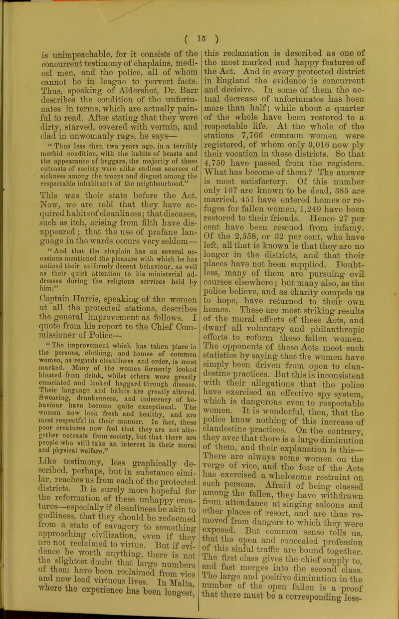 is unimpeachable, for it consists of the concurrent testimony of chaplains, medi- cal men, and the police, all of whom cannot be in league to pervert facts. Thus, speaking of Aldershot, Dr. Barr describes the condition of the unfortu- nates in terms, which are actually pain- fid to read. After stating that they were dirty, starved, covered with vermin, and clad in unwomanly rags, he says—  Thus less than two years ago, in a terribly morbid condition, with the habits of beasts and the appearance of beggars, the majority of these outcasts of society were alike endless sources of sickness among the troops and disgust among the respectable inhabitants of the neighbourhood. This was their state before the Act. Now, we are told that they have ac- quired habits of cleanliness; that diseases, such as itch, arising from filth have dis- appeared ; that the use of profane lan- guage in the wards occurs very seldom— And that the chaplain has on several oc- casions mentioned the pleasure with which he has noticed their uniformly decent behaviour, as well as their quiet attention to his ministerial ad- dresses during the religious services held by him. Captain Harris, speaking of the women at all the protected stations, describes the general improvement as follows. I quote from his report to the Chief Com- missioner of Police—  The improvement which has taken place in the persons, clothing, and homes of common women, as regards cleanliness and order, is most marked. Many of the women formerly looked bloated from drink, whilst others were greatly emaciated and looked haggard through disease. Their language and habits are greatly altered. Swearing, drunkenness, and indecency of be- haviour have become quite exceptional. The women now look fresh and healthy, and are most respectful in their manner. In fact, these poor creatures now feel that they are not alto- gether outcasts from society, but that there are people who still take an interest in their moral and physical welfare. Like testimony, less graphically de- scribed, perhaps, but in substance simi- lar, reaches us from each of the protected districts. It is surely more hopeful for the reformation of these unhappy crea- tures— especially if cleanliness be akin to godliness, that they should be redeemed from a state of savagery to something approaching civilization, even if they are not reclaimed to virtue. But if evi- dence be worth anything, there is not the slightest doubt that large numbers ot them have been reclaimed from vice and now lead virtuous lives. In Malta, where the experience has been longest this reclamation is described as one of the most marked and happy features of the Act. And in every protected district in England the evidence is concurrent and decisive. In some of them the ac- tual decrease of unfortunates has been more than half; while about a quarter of the whole have been restored to a respectable life. At the whole of the stations 7,766 common women were registered, of whom only 3,016 now ply their vocation in these districts. So that 4,750 have passed from the registers. What has become of them ? The answer is most satisfactory. Of this number only 107 are known to be dead, 385 are married, 451 have entered homes or re- fuges for fallen women, 1,249 have been restored to their friends. Hence 27 per cent have been rescued from infamy. Of the 2,558, or 32 per cent, who have left, all that is known is that they are no longer in the districts, and that their places have not been suppHed. Doubt- less, many of them are pursuing evil courses elsewhere; but many also, as the police believe, and as charity compels us to hope, have returned to their own homes. These are most striking results of the moral effects of these Acts, and dwarf all voluntary and philanthropic efforts to reform these fallen women. The opponents of these Acts meet such statistics by saying that the women have simply been driven from open to clan- destine practices. But this is inconsistent with their allegations that the police have exercised an effective spy system, which is dangerous even to respectable women. It is wonderful, then, that the police know nothing of this increase of clandestine practices. On the contrary, they aver that there is a large diminution of them, and their explanation is this— There are always some women on the verge of vice, and the fear of the Acts has exercised a wholesome restraint on such persons. Afraid of being classed among the fallen, they have withdrawn from attendance at singing saloons and other places of resort, and are thus re- moved from dangers to which they were exposed. But common sense tells us, that the open and concealed profession of this sinful traffic are bound together. The first class gives the chief supply to, and fast merges into the second class! The large and positive diminution in the number of the open fallen is a proof that there must be a corresponding less-