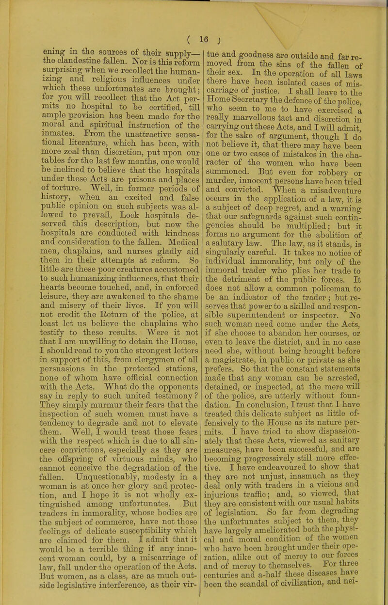 ening in the sources of their supply the clandestine fallen. Nor is this reform surprising when we recollect the human- izing and religious influences under which these unfortunates are brought; for you will recollect that the Act per- mits no hospital to be certified, till ample provision has been made for the moral and spiritual instruction of the inmates. From the unattractive sensa- tional literature, which has been, with more zeal than discretion, put upon our tables for the last few months, one would be inclined to believe that the hospitals under these Acts are prisons and places of torture. Well, in former periods of history, when an excited and false public opinion on such subjects was al- lowed to prevail, Lock hospitals de- served this description, but now the hospitals are conducted with kindness and consideration to the fallen. Medical men, chaplains, and nurses gladly aid them in their attempts at reform. So little are these poor creatures accustomed to such humanizing influences, that their hearts become touched, and, in enforced leisure, they are awakened to the shame and misery of their lives. If you will not credit the Return of the police, at least let us believe the chaplains who testify to these results. Were it not that I am unwilling to detain the House, I should read to you the strongest letters in support of this, from clergymen of all persuasions in the protected stations, none of whom have official connection with the Acts. What do the opponents say in reply to such united testimony ? They simply murmur their fears that the inspection of such women must have a tendency to degrade and not to elevate them. Well, I would treat those fears with the respect which is due to all sin- cere convictions, especially as they are the offspring of virtuous minds, who cannot conceive the degradation of the fallen. Unquestionably, modesty in a woman is at once her glory and protec- tion, and I hope it is not wholly ex- tinguished among unfortunates. But traders in immorality, whose bodies are the subject of commerce, have not those feelings of delicate susceptibility which are claimed for them. I admit that it would be a terrible thing if any inno- cent woman could, by a miscarriage of law, fall under the operation of the Acts. But women, as a class, are as much out- side legislative interference, as their vir- tue and goodness are outside and far re- moved from the sins of the fallen of their sex. In the operation of all laws there have been isolated cases of mis- carriage of justice. I shall leave to the Home Secretary the defence of the police, who seem to me to have exercised a really marvellous tact and discretion in carrying out these Acts, and I will admit, for the sake of argument, though I do not believe it, that there may have been one or two cases of mistakes in the cha- racter of the women who have been summoned. But even for robbery or murder, innocent persons have been tried and convicted. When a misadventure occurs in the application of a law, it is a subject of deep regret, and a warning that our safeguards against such contin- gencies should be multiplied; but it forms no argument for the abolition of. a salutary law. The law, as it stands, is singularly careful. It takes no notice of individual immorality, but only of the immoral trader who plies her trade to the detriment of the public forces. It does not allow a common policeman to be an indicator of the trader; but re- serves that power to a skilled and respon- sible superintendent or inspector. No such woman need come under the Acts, if she choose to abandon her courses, or even to leave the district, and in no case need she, without being brought before a magistrate, in public or private as she prefers. So that the constant statements made that any woman can be arrested, detained, or inspected, at the mere will of the police, are utterly without foun- dation. In conclusion, I trust that I have treated this delicate subject as little of- fensively to the House as its nature per- mits. I have tried to show dispassion- ately that these Acts, viewed as sanitary measures, have been successful, and are becoming progressively still more effec- tive. I have endeavoured to show that they are not unjust, inasmuch as they deal only with traders in a vicious and injurious traffic; and, so viewed, that they are consistent with our usual habits of legislation. So far from degrading the unfortunates subject to them, they have largely ameliorated both the physi- cal and moral condition of the women who have been brought under their ope- ration, abke out of mercy to our forces and of mercy to themselves. For three centuries and a-half these diseases have been the scandal of civilization, and nei-