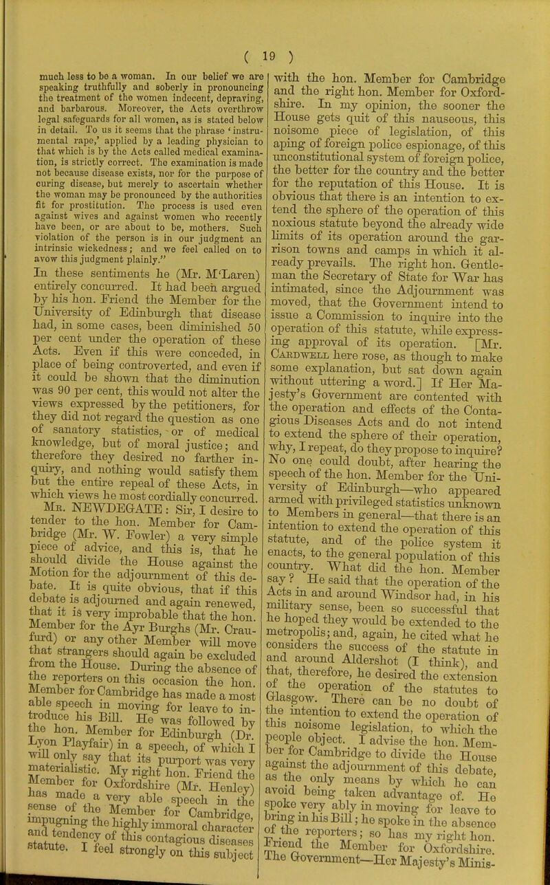 much loss to bo a woman. In our belief we are speaking truthfully and soberly in pronouncing the treatment of the women indocent, depraving, and barbarous. Moreover, the Acts overthrow legal safeguards for all women, as is stated below in detail. To us it seems that the phrase ' instru- mental rape,' applied by a leading physician to that which is by the Acts called medical examina- tion, is strictly correct. The examination is made not because disoase exists, nor for the purpose of curing disease, but merely to ascertain whether the woman may be pronounced by the authorities fit for prostitution. The process is used even against wives and against women who recently have been, or are about to be, mothers. Such violation of the person is in our judgment an intrinsic wickedness; and we feel called on to avow this judgment plainly. In these sentiments lie (Mr. M'Laren) entirely concurred. It had been argued by his hon. Friend the Member for the University of Edinburgh that disease had, in some cases, been diminished 50 per cent under the operation of these Acts. Even if this were conceded, in place of being controverted, and even if it could be shown that the diminution was 90 per cent, this would not alter the views expressed by the petitioners, for they did not regard the question as one of sanatory statistics, or of medical knowledge, but of moral justice; and therefore they desired no farther in- quiry, and nothing would satisfy them but the_ entire repeal of these Acts, in which views he most cordially concurred Mr. NEWDEGATE : Sir, I desire to tender to the hon. Member for Cam- bridge (Mr. W. Fowler) a very simple piece of advice, and this is, that he should divide the House against the Motion for the adjournment of this de- bate. It is quite obvious, that if this debate is adjourned and again renewed that it is very improbable that the hon' Member for the Ayr Burghs (Mr. Crau- iura) or any other Member will move that strangers should again be excluded Irom the House. During the absence of the reporters on this occasion the hon Member for Cambridge has made a most able speech in moving for leave to in- the hon. Member for Edinburgh (Dr Lyon Pkyfair) in a speech, of which I will only eay that its purport was very matenahstic. My rightThorn Friend the Member for Oxfordshire (Mr. Henley) has made a very able speech in the sense of the Member for Cambridge Stute ? ? °i ^ ~ate8ioUB diseases statute. I foel str0ngly 0n this subject with the hon. Member for Cambridge and the right hon. Member for Oxford- shire. In my opinion, the sooner the House gets quit of this nauseous, this noisome piece of legislation, of this aping of foreign police espionage, of this unconstitutional system of foreign police, the better for the country and the better for the reputation of this House. It is obvious that there is an intention to ex- tend the sphere of the operation of this noxious statute beyond the already wide limits of its operation around the gar- rison towns and camps in which it al- ready prevails. The right hon. Gentle- man the Secretary of State for War has intimated, since the Adjournment was moved, that the Government intend to issue a Commission to inquire into the operation of this statute, while express- ing approval of its operation. [Mr. Caedwell here rose, as though to make some explanation, but sat down again without uttering a word.] J£ Her Ma- jesty's Government are contented with the operation and effects of the Conta- gious Diseases Acts and do not intend to extend the sphere of their operation, why, I repeat, do they propose to inquire? No one could doubt, after hearing the speech of the hon. Member for the Uni- versity of Edinburgh—who appeared armed with privileged statistics unknown to Members in general—that there is an intention to extend the operation of this statute, and of the police system it enacts, to the general population of this country. What did the hon. Member say ? He said that the operation of the Acts m and around Windsor had, in his military sense, been so successful that he hoped they would be extended to the metropolis; and, again, he cited what he considers the success of the statute in and around Aldershot (I think), and that therefore, he desired the extension oi the operation of the statutes to Glasgow. There can be no doubt of the intention to extend the operation of this noisome legislation, to which the people object. I advise the hon. Mem- ber for Cambridge to divide the House against the adjournment of this debate, as the only means by which ho can avoid being taken advantage of Ho spoke very ably in moving for leave to bring m his Bill; he spoke in the absence vJ.ArTVtT; f° has mygkthon. Enend the Member for Oxfordshire, lhe Government—Her Majesty's Minis-