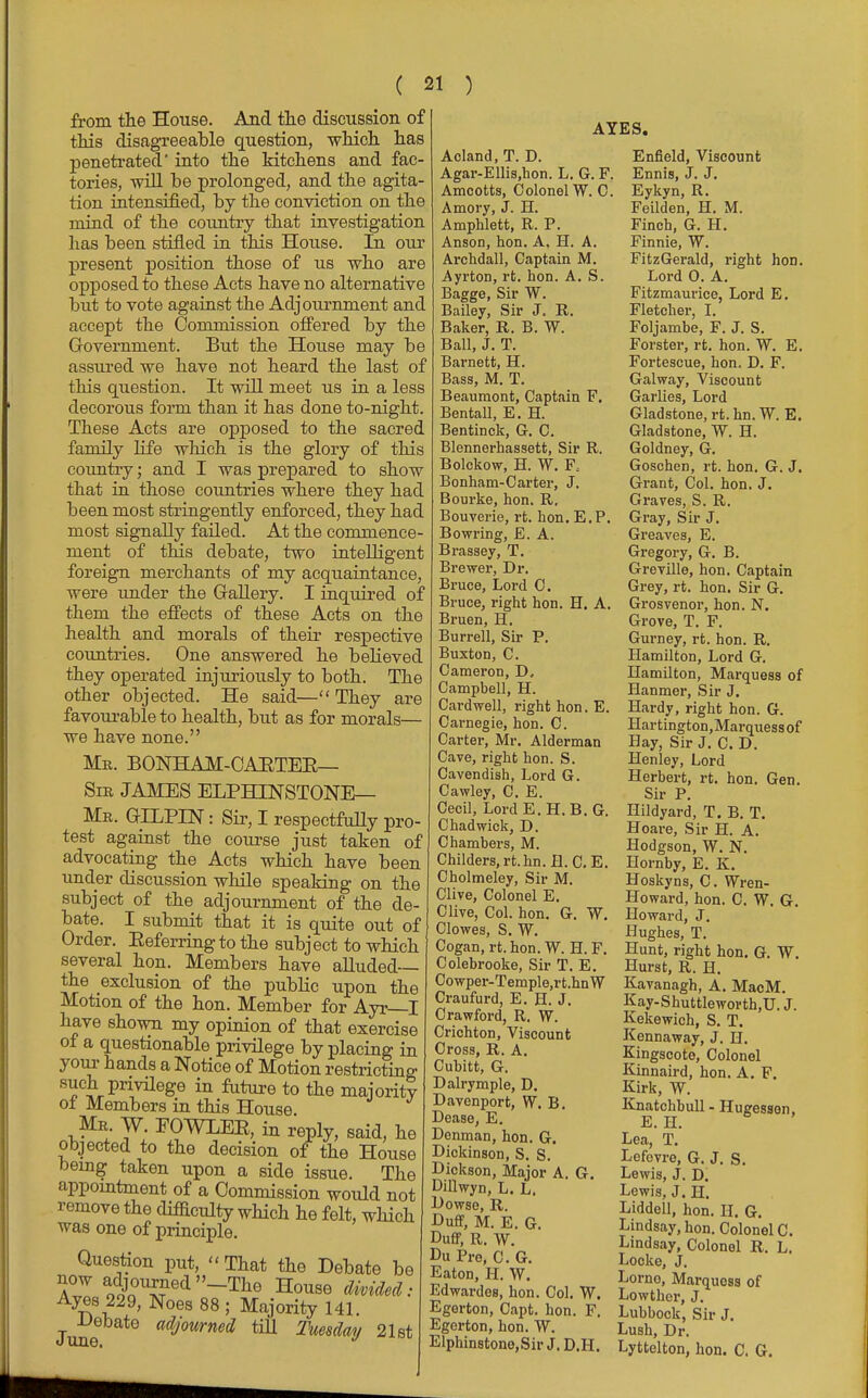 from the House. And the discussion of this disagreeable question, which has penetrated' into the kitchens and fac- tories, will be prolonged, and the agita- tion intensified, by the conviction on the mind of the country that investigation lias been stifled in this House. In our present position those of us who are opposed to these Acts have no alternative but to vote against the Adjournment and accept the Commission offered by the Government. But the House may be assured we have not heard the last of this question. It will meet us in a less decorous form than it has done to-night. These Acts are opposed to the sacred family life which is the glory of this country; and I was prepared to show that in those countries where they had been most stringently enforced, they had most signally failed. At the commence- ment of this debate, two intelligent foreign merchants of my acquaintance, were under the Gallery. I inquired of them the effects of these Acts on the health and morals of their respective countries. One answered he believed they operated injuriously to both. The other objected. He said— They are favourable to health, but as for morals— we have none. Mr. BONHAM-CAETEE— Sir JAMES ELPHINSTONE— Mr. GILPIN: Sir, I respectfully pro- test against the course just taken of advocating the Acts which have been under discussion while speaking on the subject of the adjournment of the de- bate. I submit that it is quite out of Order. Keferring to the subject to which several hon. Members have alluded— the exclusion of the public upon the Motion of the hon. Member for Ayr I have shown my opinion of that exercise of a questionable privilege by placing in your hands a Notice of Motion restricting such privilege in future to the majority of Members in this House Mr W. EOWLEK, in reply, said, he objected to the decision of the House being taken upon a side issue. The appointment of a Commission would not remove the difficulty which he felt, which was one of principle. Question put, That the Debate be Ayes 229, Noes 88 ; Majority 141 Debate adjourned till Tuesday 21st AYES. Acland, T. D. Agar-Ellis,hon. L. G. F. Amcotts, Colonel W. C. Amory, J. H. Amphlett, R. P. Anson, hon. A, H. A. Archdall, Captain M. Ayrton, rfc. hon. A. S. Bagge, Sir W. Bailey, Sir J. R. Baker, R. B. W. Ball, J. T. Barnett, H. Bass, M. T. Beaumont, Captain F. BentaU, E. H. Bentinck, G. C. Blennerhassett, Sir R. Bolekow, H. W. F, Bonham-Carter, J. Bourke, hon. R, Bouverie, rt. hon. E.P. Bowring, E. A. Brassey, T. Brewer, Dr. Bruce, Lord C. Bruce, right hon. H. A. Bruen, H. Burrell, Sir P. Buxton, C. Cameron, D. Campbell, H. Cardwell, right hon. E. Carnegie, hon. C. Carter, Mr. Alderman Cave, right hon. S. Cavendish, Lord G. Cawley, C. E. Cecil, LordE.H. B.G. Chadwick, D. Chambers, M. Childers.rt.hn.fl. C.E. Cholmeley, Sir M. Clive, Colonel E. Clive, Col. hon. G. W. Clowes, S. W. Cogan, rt. hon. W. H. F. Colebrooke, Sir T. E. Cowper-Temple,rt.hnW Craufurd, E. H. J. Crawford, R. W. Crichton, Viscount Cross, R. A. Cubitt, G. Dalrymple, D. Davenport, W. B. Dease, E. Denman, hon. G. Dickinson, S. S. Dickson, Major A. G. DUlwyn, L. L. Dowse, R. Duff, M. E. G. Duff, R. W. Du Pre, C. G. Eaton, H. W. Edwardes, hon. Col. W. Egorton, Capt. hon. F. Egerton, hon. W. Elphinstono,Sir J. D.H. Enfield, Viscount Ennis, J. J. Eykyn, R. Feilden, H. M. Finch, G. H. Finnie, W. FitzGerald, right hon. Lord 0. A. Fitzmaurice, Lord E. Fletcher, I. Foljambe, F. J. S. Forster, rt. hon. W. E. Fortescue, hon. D. F. Galway, Viscount Gaiiies, Lord Gladstone, rt. hn. W. E. Gladstone, W. H. Goldney, G. Goschen, rt. hon. G. J. Grant, Col. hon. J. Graves, S. R. Gray, Sir J. Greaves, E. Gregory, G. B. Greville, hon. Captain Grey, rt. hon. Sir G. Grosvenor, hon. N. Grove, T. F. Gurney, rt. hon. R. Hamilton, Lord G. Hamilton, Marquess of Hanmer, Sir J. Hardy, right hon. G. Hartington,Marquessof Hay, Sir J. C. D. Henley, Lord Herbert, rt. hon. Gen. Sir P. Hildyard, T. B. T. Hoare, Sir H. A. Hodgson, W. N. Hornby, E. K. Hoskyns, C. Wren- Howard, hon. C. W. G. Howard, J. Hughes, T. Hunt, right hon. G. W. Hurst, R. H. Kavanagh, A. MacM. Kay-Shuttlewoi'th,U. J. Kekewich, S. T. Kennaway, J. H. Kingscote, Colonel Kinnaird, hon. A. F. Kirk, W. Knatchbull - Hugessen, E. H. Lea, T. Lefevre, G. J. S. Lewis, J. D. Lewis, J. H. Liddell, hon. H. G. Lindsay, hon. Colonel C. Lindsay, Colonel R. L. Locke, J. Lome, Marquess of Lowthcr, J. Lubbock, Sir J. Lush, Dr. Lyttelton, hon. C. G.