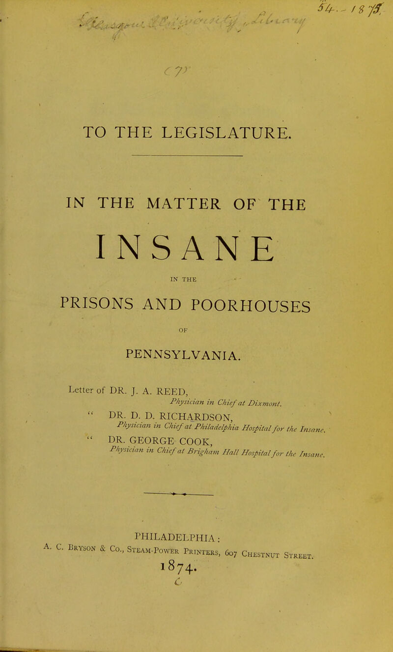 / TO THE LEGISLATURE. IN THE MATTER OF THE INSANE PRISONS AND POORHOUSES DR. D. D. RICHARDSON, Physician in Chief at Philadelphia Hospital for the Insane. DR. GEORGE COOK, Physician in Chief at Brigham Hall Hospital for the Insane. PHILADELPHIA: IN THE OF PENNSYLVANIA. Letter of DR. J. A. REED, Physician in Chief at Dixmont. A. C. Lryson & Co., Steam-Power PriN-j tkrs, 607 Chestnut Street. 1874. c