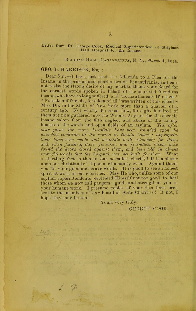 Letter from Dr. George Cook, Medical Superintendent of Brigham Hall Hospital for the Insane. Brigham Hall, Canandatgua, N. Y., March A, 1874. GEO. L. HARRISON, Esq. : Dear Sir :-^I have just read the Addenda to a Plea for the Insane in the prisons and poorhouses of Pennsylvania, and can- not resist the strong desire of my heart to thank your Board for the earnest words spoken in behalf of the poor and friendless insane, who have so long suffered, and no man has cared for them.  Forsakenof friends, forsaken of all was written of this class by Miss Dix in the State of New York more than a quarter of a century ago. Not wholly forsaken now, for eight hundred of them'are now gathered into the Willard Asylum for the chronic insane, taken from the filth, neglect and abuse of the county houses to the wards and open fields of an asylum. Tear after year pleas for more hospitals have been founded upon the wretched condition of the insane in county houses; appropria- tions have been made and hospitals built ostensibly for them, and, when finished, these forsaken and friendless insane have found the doors closed against them, and been told in almost scornful words that the hospital was not built for them. What a startling fact is this in our so-called charity! It is a shame upon our Christianity ! Upon our humanity even. Again I thank you for your good and brave words. It is good to see an honest spirit at work in our charities. May He who, unlike some of our asylum superintendents, esteemed Himself not too good to heal those whom we now call paupers—guide and strengthen you in your humane work. I presume copies of your Plea have been sent to the members of our Board of State Charities? If not, I hope they m&y be sent. Yours very truly, GEORGE COOK. / 9