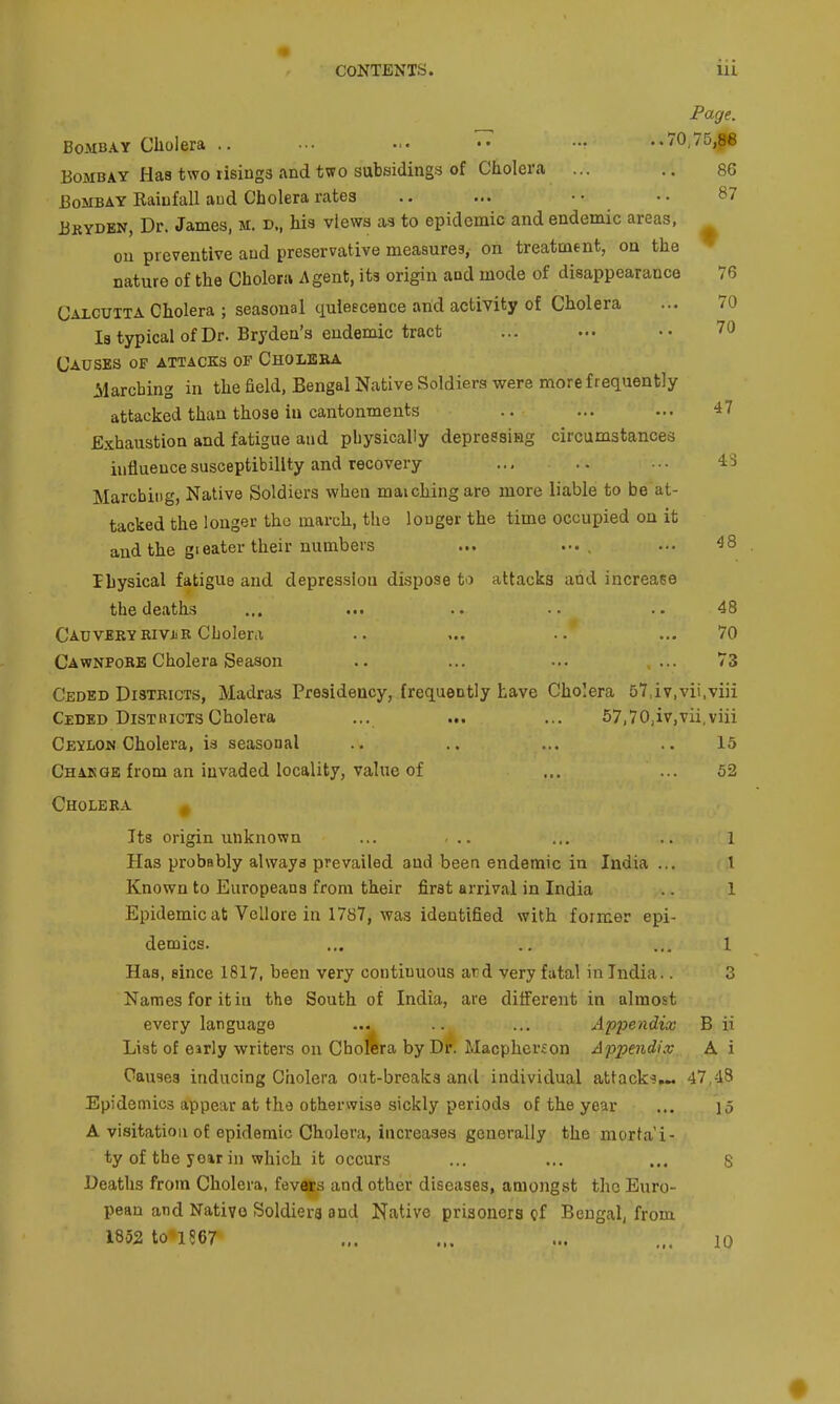 Page. Bombay Ciiolera .. ••• ■•• •• •■• ..70,75,86 Bombay Has two risings and two subsidings of Cholera ... .. 86 Bombay Rainfall aud Cholera rates .. ... •• ■• 87 Bkydbn, Dr. James, m. d., his views as to epidemic and endemic areas, ou preventive and preservative measures, on treatment, on the ▼ nature of the Cholera Agent, its origin and mode of disappearance 76 Calcutta Cholera ; seasonal quiescence arid activity of Cholera ... 70 la typical of Dr. Bryden's endemic tract ... ... •• 70 Causes of attacks of Cholbba Marching in the field, Bengal Native Soldiers were more frequently attacked than those in cantonments .. ... ... 47 Exhaustion and fatigue and physically depressing circumstances influence susceptibility and recovery ... .. ... IS Marching, Native Soldiers when matching are more liable to be at- tacked the longer the march, the longer the time occupied on it and the gieater their numbers ... ••• , ^8 Ihysical fatigue and depression dispose to attacks and increase the deaths ... .. .. 48 CAUVERYRiViiE Cholera .. ... ... 70 Cawnpobe Cholera Season .. ... ... ... 73 Ceded Districts, Madras Presidency, frequently have Cholera 57,iv,vii,viii Ceded DisthictsCholera ... ... ... 57,70,iv,vii,viii Ceylon Cholera, is seasonal .. .. ... ..15 Chakqe from an invaded locality, value of ... ... 52 Cholera Its origin unknown ... ... ... .. 1 Has probably always prevailed and been endemic in India ... 1 Known to Europeans from their first arrival in India .. 1 Epidemic at Vellore in 1787, was identified with former epi- demics. ... .. ... 1 Has, since 1817, been very continuous ar^d very fatal in India.. 3 Names for itin the South of India, are different in almost every language ... .. ... Appendix B ii List of eirly writers on Chopra by Dr. Macpherfon Appendix A i Causes inducing Cholera oat-breaks and individual attack's,^ 47,43 Epidemics appear at the otherwise sickly periods of the year ... \5 A visitation of epidemic Cholera, increases generally the morta i- ty of the year in which it occurs ... ... ... 8 Deaths from Cholera, fevers and other diseases, amongst the Euro- pean and Native Soldiers and Native prisoners cf Bengal, from