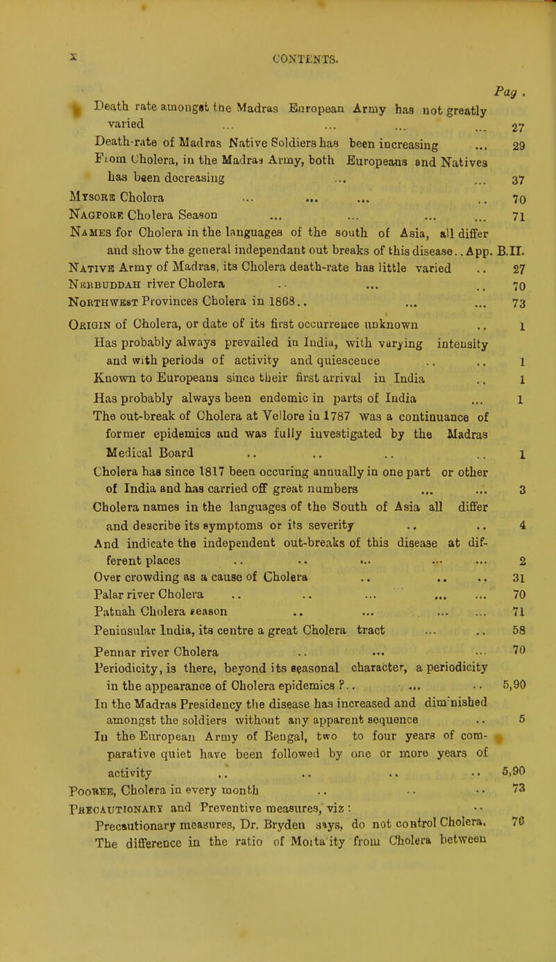 Pag . ^ Death rate ainongat Ibe Madras European Army has not greatly varied ... ... ... 27 Death-rate of Madras Native Soldiers has been increasing ... 29 Fiom (Jholera, in the Madras Army, both Europeans and Natives baa been decreasing ... ... 37 Mtsorb Cholera ... ... ... .. 7o Nagpore Cholera Season „, ... ... ... 71 Names for Cholera in the languages of the south of Asia, all difTer and show the general independant out breaks of this disease. .A pp. B.II. Native Army of Madras, its Cholera death-rate has little varied .. 27 NicitBUDDAH river Cholera .- ... ..70 NoKTHWEST Provinces Cholera in 1868.. ... ... 73 Okigin of Cholera, or date of its first occurrence unknown .. 1 Has probably always prevailed in India, with varj'ing intensity and with periods of activity and quiescence ., .. 1 Kno^vn to Europeans since their first arrival in India .. 1 Has probably always been endemic in parts of India ... i The out-break of Cholera at Vellore iu 1787 was a continuance of former epidemics and was fully investigated by the Madras Medical Board .. .. .. .. 1 Cholera has since 1817 been occuring annually in one part or other of India and has carried off great numbers ... ... 3 Cholera names in the languages of the South of Asia all differ and describe its eymptoma or its severity .. .. 4 And indicate the independent out-breaks of this disease at dif- ferent places .. •.• ••• ... 2 Over crowding as a cause of Cholera .. .. ,. 3i Palar river Cholera .. .. ... 70 Patnah Cholera season .. ... 71 Peninsular India, its centre a great Cholera tract ... .. 58 Pennar river Cholera ... ... 70 Periodicity, is there, beyond its epasonal character, a periodicity in the appearance of Cholera epidemics ?.. ... .. 5,90 In the Madras Presidency the disease has increased and dim-nisbed amongst the soldiers without any apparent sequence .. 5 In the European Army of Bengal, two to four years of com- ^ parative quiet have been followed by one or more years of activity .. .. .. • • 5,90 PooHEE, Cholera in every month .. • ■ .. 73 Pbecautionahi and Preventive measures, viz : Precautionary measures, Dr. Bryden siys, do not control Cholera. 76 The difference in the ratio of Moita ity from Cholera between