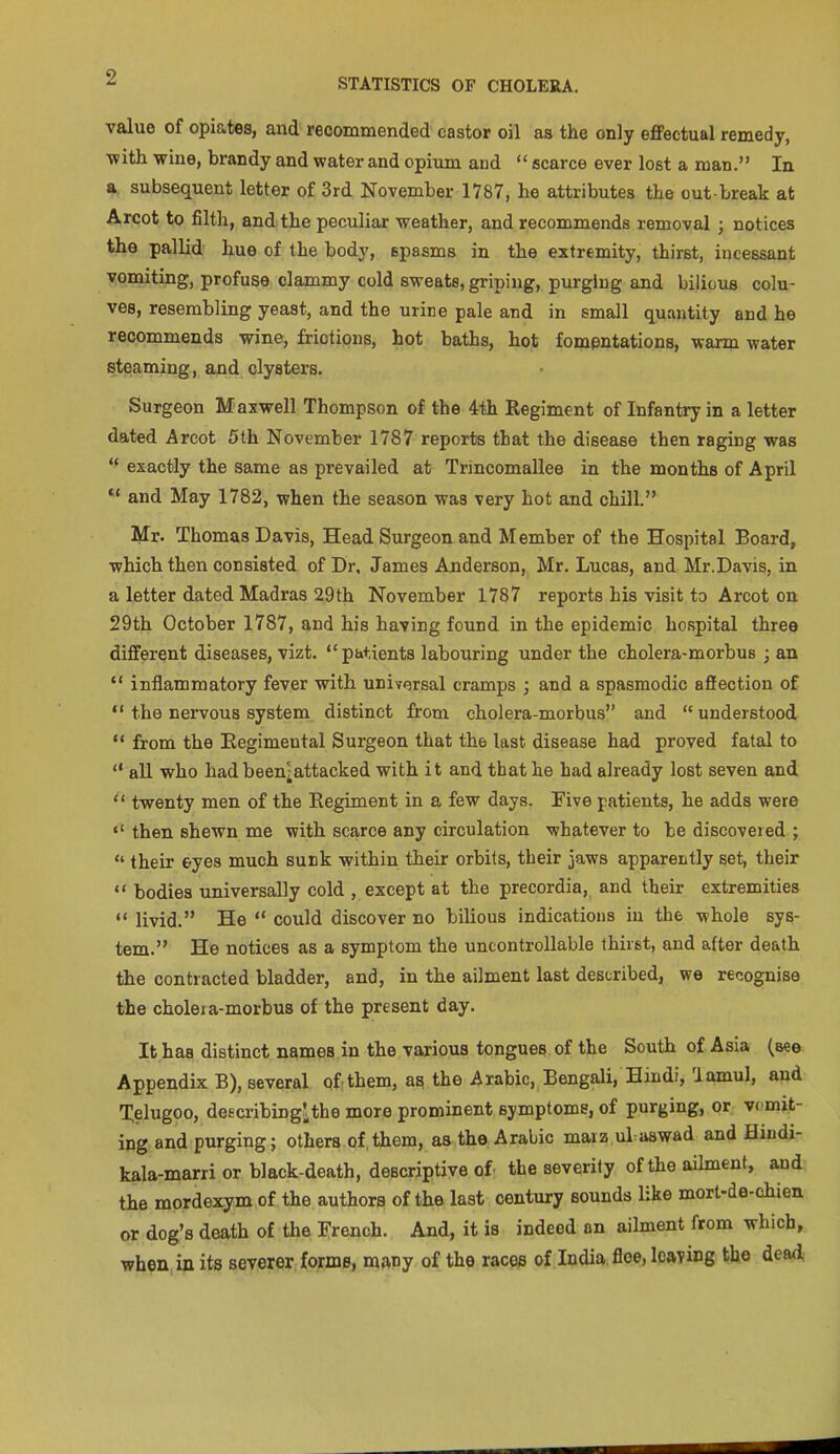 value of opia.tes, and recommended castor oil as the only efiPectual remedy, with wine, brandy and water and opium and  scarce ever lost a man. In a subsequent letter of 3rd November 1787, he attributes the out-break at Arcot to filth, and the peculiar weather, and recommends removal ; notices the pallid hue of the body, spasms in the extremity, thirst, incessant vomiting, profuse clammy cold sweats, griping, purging and bilious colu- ves, resembling yeast, and the urine pale and in small quantity and he recommends wine, frictions, hot baths, hot fompntations, warm water steaming, and clysters. Surgeon Maxwell Thompson of the 4th Regiment of Infantry in a letter dated Arcot 5th November 1787 reports that the disease then raging was  exactly the same as prevailed at Trincomallee in the months of April  and May 1782, when the season was very hot and chill. Mr. Thomas Davis, Head Surgeon and Member of the Hospital Board, which then consisted of Dr, James Anderson, Mr. Lucas, and Mr.Davis, in a letter dated Madras 29th November 1787 reports his visit to Arcot on 29th October 1787, and his having found in the epidemic hospital three different diseases, vizt. patients labouring under the cholera-morbus ; an  inflammatory fever with uniYersal cramps ; and a spasmodic affection of ** the nervous system distinct from cholera-morbus and  understood  from the Eegimental Surgeon that the last disease had proved fatal to  all who had been^attacked with it and that he had already lost seven and ** twenty men of the Regiment in a few days. Five patients, he adds were  then shewn me with scarce any circulation whatever to be discovered ;  their eyes much sunk within their orbits, their jaws apparently set, their  bodies universally cold , except at the precordia, and their extremities *' livid. He  could discover no bilious indications in the whole sys- tem. He notices as a symptom the uncontrollable thirst, and after death the contracted bladder, and, in the ailment last described, we recognise the choleia-morbus of the present day. It has distinct names in the various tongues of the South of Asia (see Appendix B), several of them, &a. the Arabic, Bengali, Hindi, lamul, and Telugoo, deecribingJ,the more prominent symptoms, of purging, or vcmit- ing and purging; others of,them, as the Arabic maiz ul.aswad and Hiudi- kala-marri or black-death, descriptive of the severity of the aihnent, and the mordexym of the authors of the last century sounds like mort-de-chien or dog's death of the French. And, it is indeed an ailment from which, when in its severer, iforme, many of the races of India floe, leaYing the dea<i