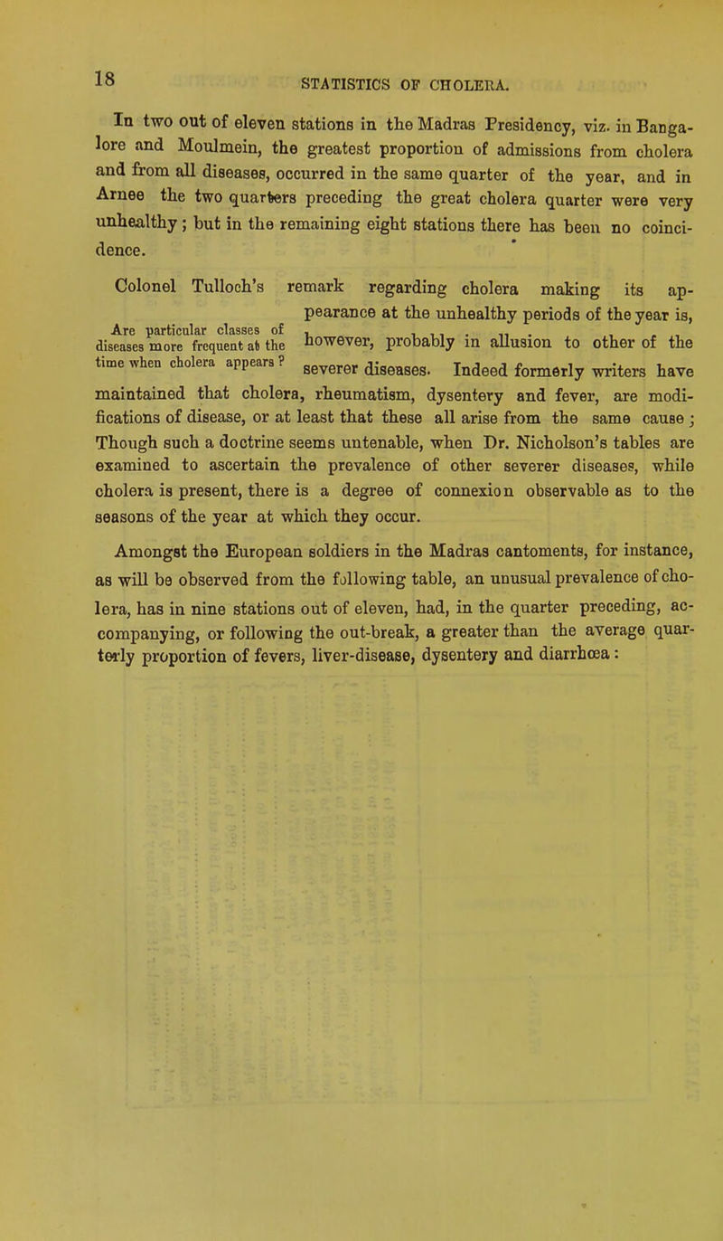 In two out of eleven stations in the Madras Presidency, viz. in Banga- lore and Moulmein, the greatest proportion of admissions from cholera and from all diseases, occurred in the same quarter of the year, and in Arnee the two quarters preceding the great cholera quarter were very unhealthy; but in the remaining eight stations there has been no coinci- dence. Colonel TuUoch's remark regarding cholera making its ap- pearance at the unhealthy periods of the year is, A.YQ ^flrticulflr classes of diseases more frequent at the however, probably in allusion to other of the time when cholera appears? gg^g.g, diseases. Indeed formerly writers have maintained that cholera, rheumatism, dysentery and fever, are modi- fications of disease, or at least that these all arise from the same cause j Though such a doctrine seems untenable, when Dr. Nicholson's tables are examined to ascertain the prevalence of other severer diseases, while cholera is present, there is a degree of connexion observable as to the seasons of the year at which they occur. Amongst the European soldiers in the Madras cantoments, for instance, as will bo observed from the fallowing table, an unusual prevalence of cho- lera, has in nine stations out of eleven, had, in the quarter preceding, ac- companying, or following the out-break, a greater than the average quar- terly proportion of fevers, liver-disease, dysentery and diarrhoea: