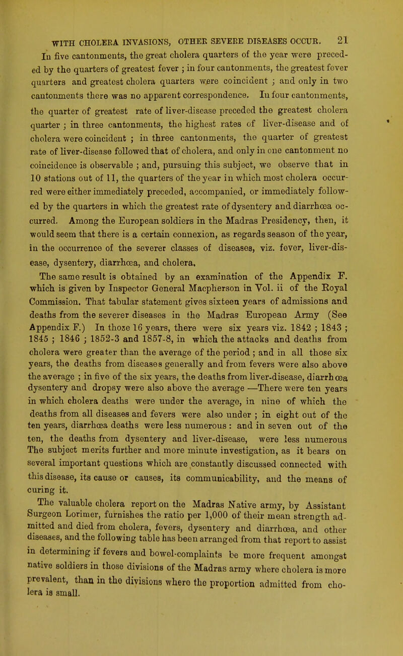 lu five cantonments, the great cholera quarters of the year were preced- ed by the quarters of greatest fever ; in four cantonments, the greatest fover quarters and greatest cholera quarters w^re coincident ; and only in two cantonments there was no apparent correspondence. In four cantonments, the quarter of greatest rate of liver-disease preceded the greatest cholera quarter ; in three cantonments, the highest rates of liver-disease and of cholera were coincident ; in three cantonments, the quarter of greatest rate of liver-disease followed that of cholera, and only in one cantonment no coincidence is observable ; and, pursuing this subject, we observe that in 10 stations out of 11, the quarters of the year in which most cholera occur- red were either immediately preceded, accompanied, or immediately follow- ed by the quarters in which the greatest rate of dysentery and diarrhoea oc- curred. Among the European soldiers in the Madras Presidency, then, it would seem that there is a certain connexion, as regards season of the year, in the occurrence of the severer classes of diseases, viz. fever, liver-dis- ease, dysentery, diarrhoea, and cholera. The same result is obtained by an examination of the Appendix F, which is given by Inspector General Macpherson in Vol. ii of the Royal Commission. That tabular statement gives sixteen years of admissions and deaths from the severer diseases in the Madras European Army (See Appendix F.) In those 16 years, there were six years viz. 1842 ; 1843 ; 1845 ; 1846 ; 1852-3 and 1857-8, in which the attacks and deaths from cholera were greater than the average of the period ; and in all those six years, the deaths from diseases generally and from fevers were also above the average ; in five of the six years, the deaths from liver-disease, diarrhoea dysentery and dropsy were also above the average —There were ten years in which cholera deaths were under the average, in nine of which the deaths from all diseases and fevers were also under ; in eight out of the ten years, diarrhoea deaths were less numerous : and in seven out of the ten, the deaths from dysentery and liver-disease, were less numerous The subject merits further and more minute investigation, as it bears on several important questions which are constantly discussed connected with this disease, its cause or causes, its communicability, and the means of curing it. The valuable cholera report on the Madras Native army, by Assistant Surgeon Lorinier, furnishes the ratio per 1,000 of their mean strength ad- mitted and died from cholera, fevers, dysentery and diarrhoea, and other diseases, and the following table has been arranged from that report to assist in determining if fevers and bowel-complaints be more frequent amongst native soldiers in those divisions of the Madras army where cholera is more prevalent, than in the divisions where the proportion admitted from cho- lera is small.