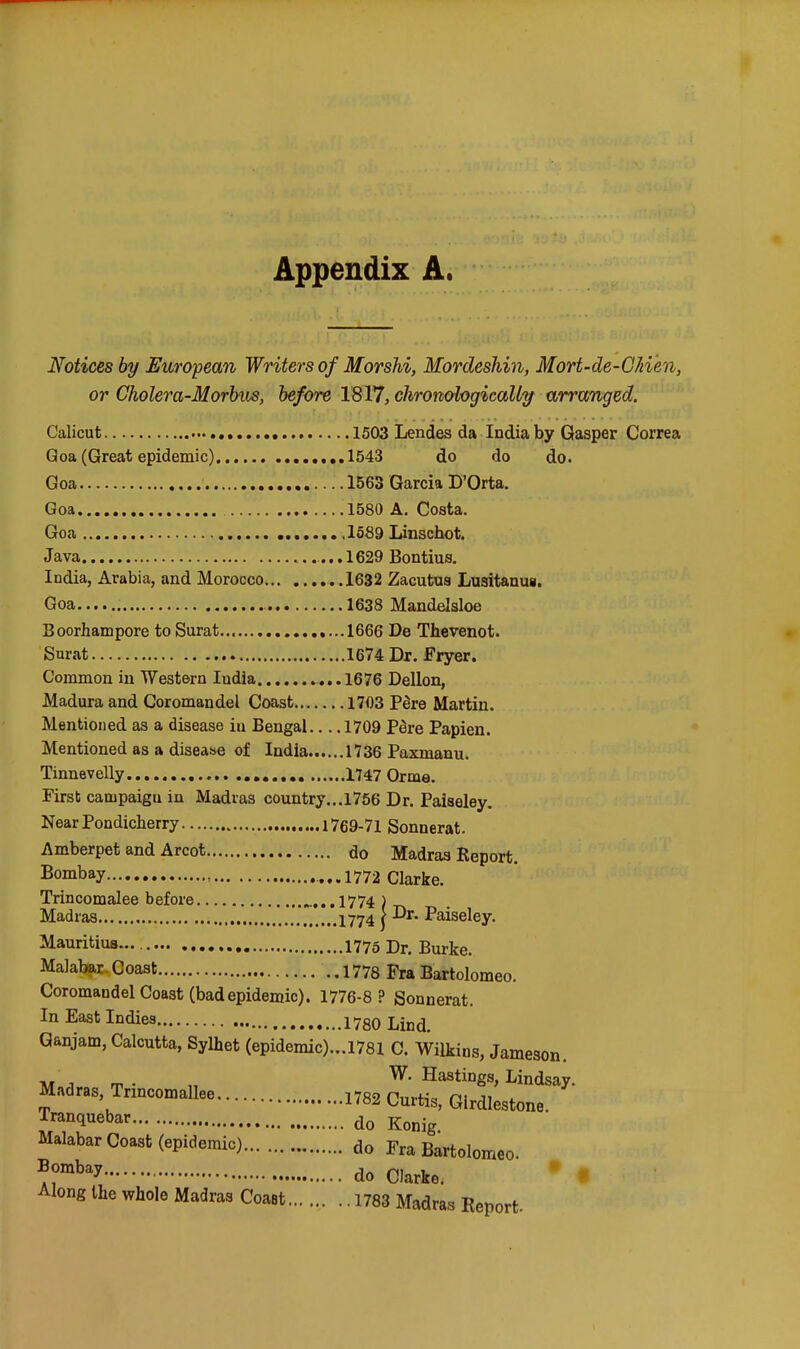 Appendix A. Notices by European Writers of Morshi, Mordeshin, Mort-de-G/iien, or Cholera-Morhus, before 1817, chromhgicaUy arranged. Calicut 1503 Lendes da India by Gasper Correa Qoa (Great epidemic) 1543 do do do. Goa 1563 Garcia D'Orta, Goa .1580 A. Costa. Goa .1589 Linschot. Java ,, 1629 Bontius, India, Arabia, and Morocco 1632 Zacutus Lusitanug. Goa 1638 Mandelsloe Boorhampore to Surat 1666 De Thevenot. Surat 1674 Dr. Fryer. Common in Western India ...1676 Dellon, Madura and Coromandel Coast 1703 Pere Martin. Mentioned as a disease iu Bengal... .1709 PSre Papien. Mentioned as a disease of India 1736 Paxmanu. Tinnevelly 1747 Orma. Firsb campaign in Madias country...1766 Dr. Paiaeley. Near Pondicherry 1769-71 Sonnerat. Amberpet and Arcot do Madras Report. Bombay , ...1772 Clarke. Trincomalee before .^,..1774 ) Madias 1774 } Paiseley. Mauritius I775 Dj. Burke. Malabar. Coast 1778 Fra Bartolomeo. Coromandel Coast (badepidemic). 1776-8 ? Sonnerat. In East Indies 1780 Lind. Qanjam, Calcutta, Sylhet (epidemic)...1781 C. Wilkins, Jameson. M J m - „ Hastings, Lindsay. Madras, Trmcomallee 1782 Curtis, Girdlestone. Tranquebar do j^^^.^ Malabar Coast (epidemic) do Fra Bartolomeo do Clarke. Along the whole Madras Coast 1783 Madras Report-