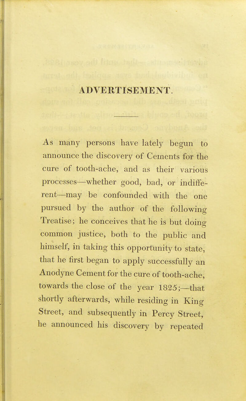 ADVERTISEMENT. As many persons have lately begun to announce the discovery of Cements for the cure of tooth-ache, and as their various processes—whether good, bad, or indiffe- rent—may be confounded with the one pursued by the author of the following Treatise; he conceives that he is but doing common justice, both to the public and himself, in taking this opportunity to state, that he first began to apply successfully an Anodyne Cement for the cure of tooth-ache, towards the close of the year 1825;—that shortly afterwards, while residing in King Street, and subsequently in Percy Street, he announced his discovery by repeated