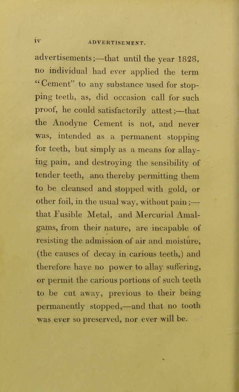 advertisements;—that until the year 1828, no individual had ever applied the term  Cement' to any substance used for stop- ping teeth, as, did occasion call for such proof, he could satisfactorily attest;—that the Anodyne Cement is not, and never was, intended as a permanent stopping for teeth, but simply as a means for allay- ing pain, and destroying the sensibility of tender teeth, ana thereby permitting them to be cleansed and stopped with gold, or other foil, in the usual way, without pain;— that Fusible Metal, and Mercurial Amal- gams, from their nature, are incapable of resisting the admission of air and moisture, (the causes of decay in carious teeth,) and therefore have no power to allay suffering, or permit the carious portions of such teeth to be cut away, previous to their being permanently stopped,—and that no tooth was ever so preserved, nor ever will be.