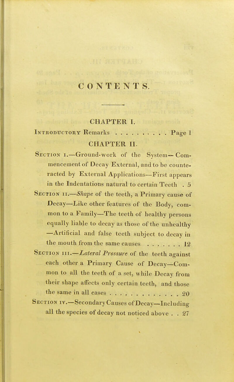 CONTENTS. CHAPTER I. Introductory Remarks Page 1 CHAPTER II. Section i.—Ground-work of the System— Com- mencement of Decay External, and to be counte- racted by External Applications—First appears in the Indentations natural to certain Teeth . 5 Section ii.—Shape of the teeth, a Primary cause of Decay—Like other features of the Body, com- mon to a Family—The teeth of healthy persons equally liable to decay as those of the unhealthy —Artificial and false teeth subject to decay in the mouth from the same causes 12 Section iix.—-Lateral Pressure of the teeth aaainst each other a Primary Cause of Decay—Com- mon to all the teeth of a set, while Decay from their shape affects only certain teeth, and those the same in all cases 20 Section iv.—Secondary Causes of Decay—Including all the species of decay not noticed above . . 27