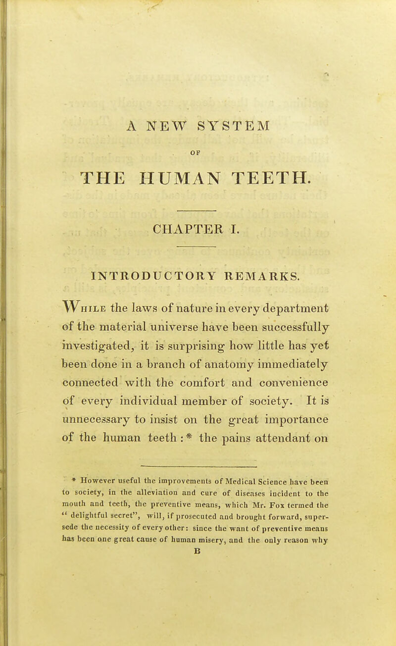 A NEW SYSTEM OF THE HUMAN TEETH. CHAPTER I. INTRODUCTORY REMARKS. While the laws of nature in every department of the material universe have been successfully investigatedj it is surprising how little has yet been done in a branch of anatomy immediately connected with the comfort and convenience of every individual member of society. It is unnecessary to insist on the great importance of the human teeth : * the pains attendant on * However useful the improvements of Medical Science have been to society, in the alleviation and cure of diseases incident to the mouth and teeth, the preventive means, which Mr. Fox termed the  delightful secret, will, if prosecuted and brought forward, super- sede the necessity of every other: since the want of preventive means has been one great cause of human misery, and the only reason why B