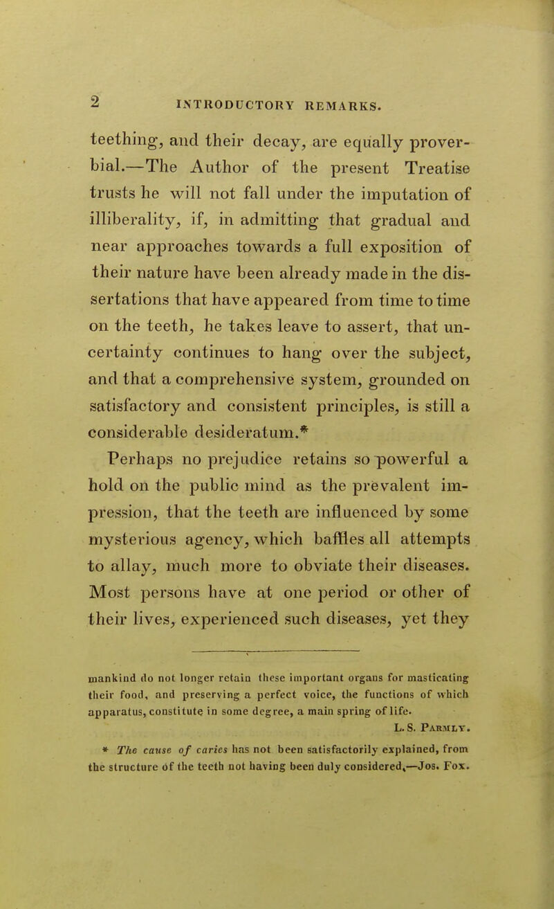 teething, and their decay, are equally prover- bial.—The Author of the present Treatise trusts he will not fall under the imputation of illiberality, if, in admitting that gradual and near approaches towards a full exposition of their nature have been already made in the dis- sertations that have appeared from time to time on the teeth, he takes leave to assert, that un- certainty continues to hang over the subject, and that a comprehensive system, grounded on satisfactory and consistent principles, is still a considerable desideratum.* Perhaps no prejudice retains so powerful a hold on the public mind as the prevalent im- pression, that the teeth are influenced by some mystei'ious agency, which baffles all attempts to allay, much more to obviate their diseases. Most persons have at one period or other of their lives, experienced such diseases, yet they mankind do not longer retain these important organs for masticating their food, and preserving a perfect voice, the functions of which apparatus, constitute in some degree, a main spring of life. L. S. Parmlt. * The cause of caries has not been satisfactorily explained, from the structure of the teeth not having been duly considered,—Jos. Fox.