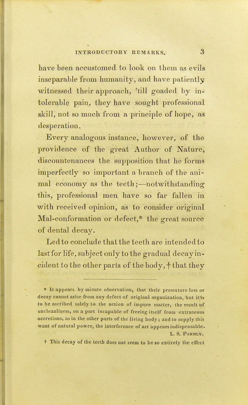 have been accustomed to look on them as evils inseparable from humanity, and have patiently witnessed their approach, 'till goaded by in- tolerable pain, they have sought professional still, not so much from a principle of hope, as desperation. Every analogous instance, however, of the providence of the great Author of Nature, discountenances the supposition that he forms imperfectly so important a branch of the ani- mal economy as the teeth;—notwithstanding this, professional men have so far fallen in with received opinion, as to consider original Mal-conformation or defect,* the great source of dental decay. Ledto conclude that the teeth are intendedto last for life, subject only to the gradual decay in- cident to the other parts of the body, f that they * It appears by minute observation, tliat tlieir premature loss or decay cannot arise from any defect of original organization, but itris to be ascribed solely to the action of impure matter, tiie result iof uncleanliness, on a part incapable of freeing itself from extraneous accretions, as in tlie other parts of the living body ; and to supply this want of natural jjower, the interference of art appears indispensable. L. S. Parsily. + This decay of the teeth does not seem to bo id entirely the effect