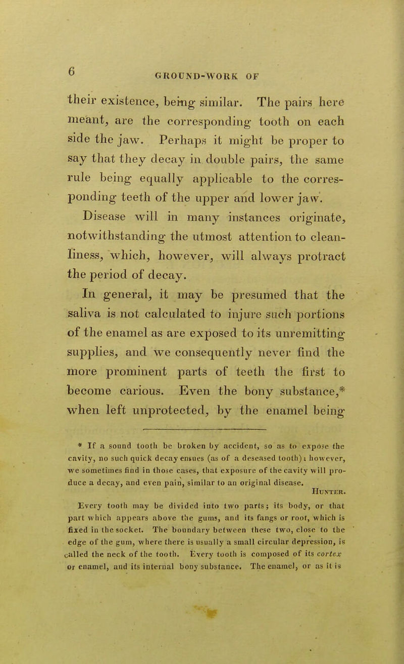 GROUND-WORK OF their existence, being similar. The pairs here meant, are the corresponding- tooth on each side the jaw. Perhaps it might be proper to say that they decay in double pairs, the same rule being equally applicable to the corres- ponding teeth of the upper and lower jaw. Disease will in many instances originate, notwithstanding the utmost attention to clean- liness, which, however, will always protract the period of decay. In general, it may be presumed that the saliva is not calculated to injure such portions of the enamel as are exposed to its unremitting supplies, and we consequently never find the more prominent parts of teeth the first to become carious. Even the bony substance,* when left unprotected, by the enamel being * If a sound tooth be broken by accident, so as to expose the cavify, no such quick decay ensues (as of a deseased tooth): however, M'e sometimes find in those cases, that exposure of the cavity will pro- duce a decay, and even pain, similar to an original disease. Hunter. Every tooth may be divided into two parts; its body, or that part which appears above the gums, and its fangs or root, which is fixed in the socket. The boundary between these two, close to the edge of the gum, where there is usually a small circular depression, is called the neck of the tooth. Every tooth is composed of its cortex or enamel, and its Internal bony substance. The enamel, or as it is