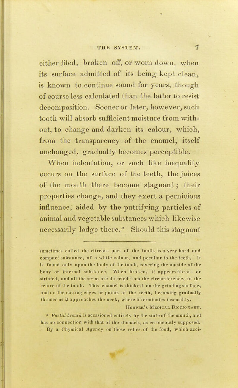 either filed, broken off, or worn down, when its surface admitted of its being kept clean, is known to continue sound for years, though of course less calculated than the latter to resist decomposition. Sooner or later, however, such tooth will absorb suiEcient moisture from with- out, to change and darken its colour, which, from the transparency of the enamel, itself unchanged, gradually becomes perceptible. When indentation, or such like inequality occurs on the surface of the teeth, the juices of the mouth there become stagnant ; their properties change, and they exert a pernicious influence, aided by the putrifying particles of animal and vegetable substances which likewise necessarily lodge there.* Should this stagnant sometimes called the vitreous part of the tooth, is a very hard and compact substance, of a white colour, and peculiar to the teeth. It is found only upon the body of the tooth, covering the outside of the bony or internal substance. When broken, it appears fibrous or striated, and all tlie strice .are directed from the circumference, to the centre of the tooth. This enamel is thickest on the grinding surface, and on the cutting edges or points of the teeth, becoming gradually thinner as ijt approaches the neck, where it terminates insensibly. Hooper's Medical Dictionary. '* Foetid hrealh is occasioned entirely by the state of the mouth, and has no connection with that of the stomach, as erroneously supposed. - By a Chymical Agency on those relics, of the food, which acci-