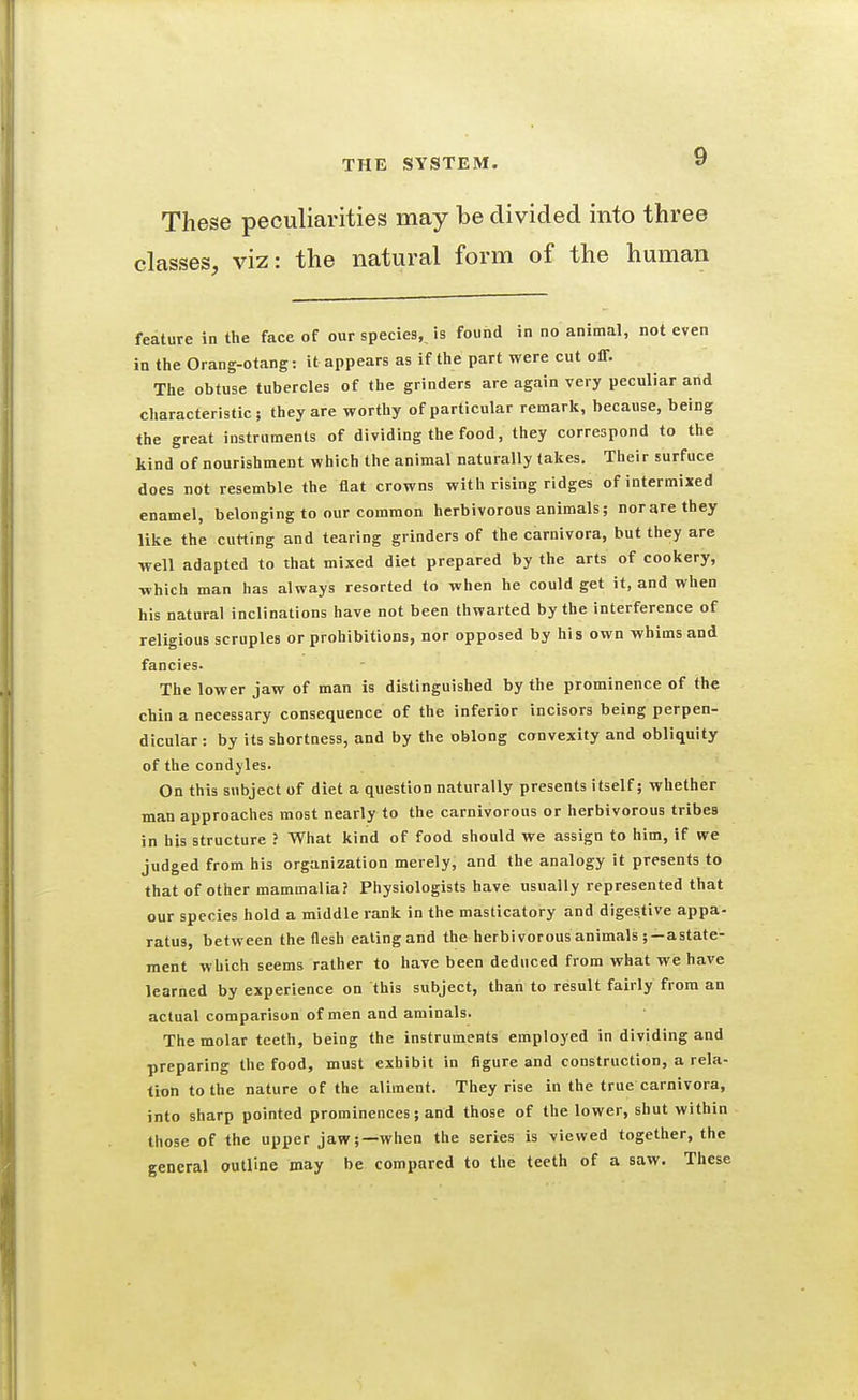 These peculiarities may be divided into three classes, viz: the natural form of the human feature in the face of our species, is found in no animal, not even in the Orang-otang: it appears as if the part were cut off. The obtuse tubercles of the grinders are again very peculiar arid characteristic; they are worthy of particular remark, because, being the great instruments of dividing the food, they correspond to the kind of nourishment which the animal naturally takes. Their surface does not resemble the flat crowns with rising ridges of intermixed enamel, belonging to our common herbivorous animals; norarethey like the cutting and tearing grinders of the carnivora, but they are well adapted to that mixed diet prepared by the arts of cookery, which man has always resorted to when he could get it, and when his natural inclinations have not been thwarted by the interference of religious scruples or prohibitions, nor opposed by his own whims and fancies. The lower jaw of man is distinguished by the prominence of the chin a necessary consequence of the inferior incisors being perpen- dicular : by its shortness, and by the oblong convexity and obliquity of the condyles. On this subject of diet a question naturally presents itself; whether man approaches most nearly to the carnivorous or herbivorous tribes in his structure ? What kind of food should we assign to him, if we judged from his organization merely, and the analogy it presents to that of other mammalia? Physiologists have usually represented that our species hold a middle rank in the masticatory and digestive appa- ratus, between the flesh eating and the herbivorous animals ;—astate- ment which seems rather to have been deduced from what we have learned by experience on this subject, than to result fairly from an actual comparison of men and aminals. The molar teeth, being the instruments employed in dividing and preparing the food, must exhibit in figure and construction, a rela- tion to the nature of the aliment. They rise in the true carnivora, into sharp pointed prominences; and those of the lower, shut within those of the upper jaw;—when the series is viewed together, the general outline may be compared to the teeth of a saw. These