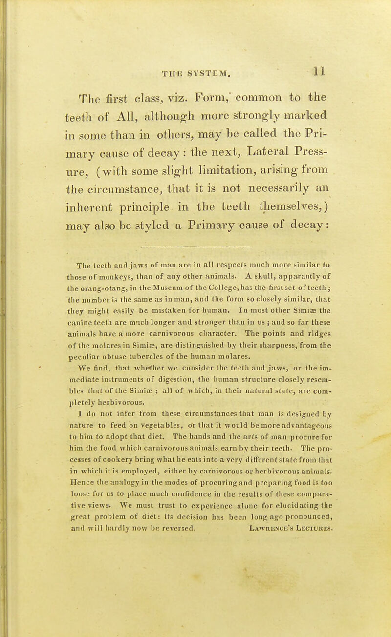 The first class, viz. Form, common to the teeth of All, although more strongly marked in some than in others, may be called the Pri^ mary cause of decay: the next. Lateral Press- ure, (with some slight limitation, arising from the circumstance, that it is not necessarily an inherent principle in the teeth themselves,) may also be styled a Primary cause of decay: The teeth and jaws of man are in all respects much more similar to those of monkeys, than of any other animals. A skull, apparantly of the orang-otang, in the Museum of the College, has the first set of teeth j the number is the same as in man, and the form so closely similar, that they might easily be mistaken for human. In most other Simiae the canine teeth are much longer and stronger than in us ; and so far these animals have a more carnivorous cliaracter. The points and ridges of the molaresin Simiae, are distinguished by their sharpness,'from the peculiar obtuse tubercles of the human molares. We find, that Avhe^her we consider the teeth and jaws, or the im- mediate instruments of digestion, the human structure closely resem- bles that of the Simia; ; all of which, in tlieir natural state, are com- pletely herbivorous. I do not infer from these circumstances that man is designed by nature to feed on vegetables, or that it would be more advantageous to him to adopt that diet. The hands and the arts of man procure for him the food which carnivorous animals earn by their teeth. The pro- ceises of cookery bring what he eats into a very differentstate from that in which it is employed, cither by carnivorous or herbivorous animals. Hence the analogy in the modes of procuring and preparing food is too loose for us to place much confidence in the results of these compara- tive views. We must trust to experience alone for elucidating the great problem of diet: its decision has been long ago pronounced, and will liardly now be reversed, Lawrence's Lectures.