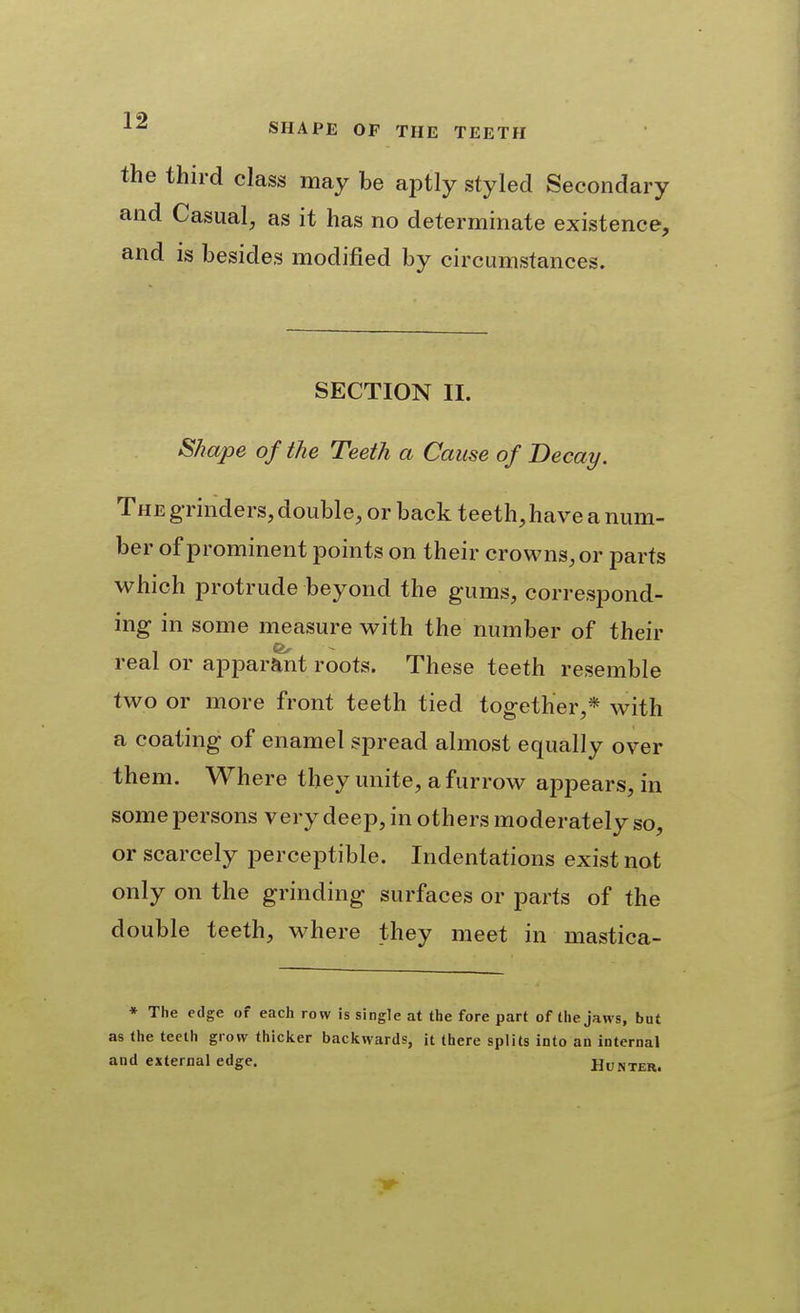 the third class may be aptly styled Secondary and Casual, as it has no determinate existence, and is besides modified by circumstances. SECTION II. Shape of the Teeth a Cause of Decay. The g rinders, double, or back teeth,have a num- ber of prominent points on their crowns, or parts which protrude beyond the gums, correspond- ing in some measure with the number of their real or apparent roots. These teeth resemble two or more front teeth tied together,* with a coating of enamel spread almost equally over them. Where they unite, a furrow appears, in some persons very deep, in others moderately so, or scarcely perceptible. Indentations exist not only on the grinding surfaces or parts of the double teeth, where they meet in mastica- ♦ The edge of each row is single at the fore part of the jaws, but as the teeth grow thicker backwards, it there splits into an internal and external edge. Hunter.