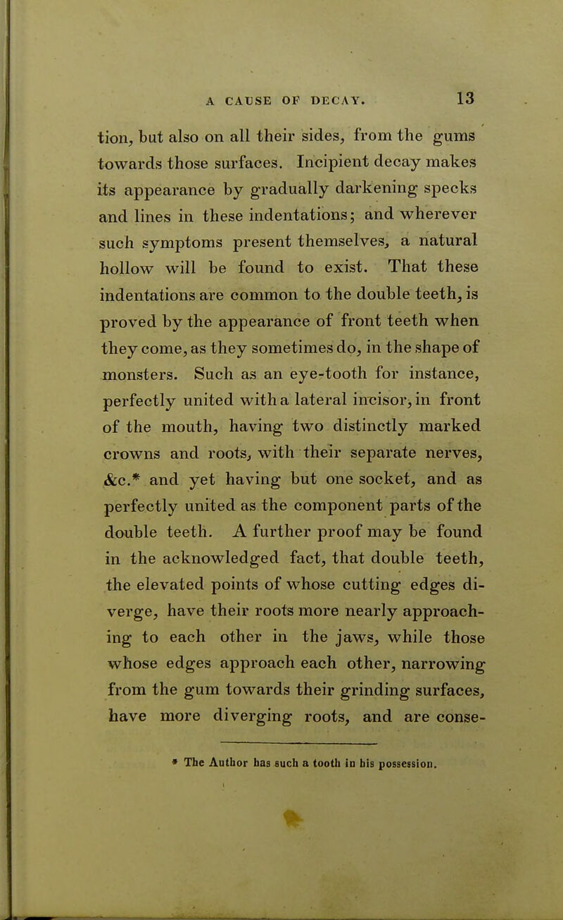 tion, but also on all their sides, from the gums towards those surfaces. Incipient decay makes its appearance by gradually darkening specks and lines in these indentations; and wherever such symptoms present themselves, a natural hollow will be found to exist. That these indentations are common to the double teeth, is proved by the appearance of front teeth when they come, as they sometimes do, in the shape of monsters. Such as an eye-tooth for instance, perfectly united with a lateral im^isor^ in front of the mouth, having two distinctly marked crowns and rootSj with their separate nerves, &c.* and yet having but one socket, and as perfectly united as the component parts of the double teeth. A further proof may be found in the acknowledged fact, that double teeth, the elevated points of whose cutting edges di- verge, have their roots more nearly approach- ing to each other in the jaws, while those whose edges approach each other, narrowing from the gum towards their grinding surfaces, have more diverging roots, and are conse- * The Author bas^uch a tooth id his possession.