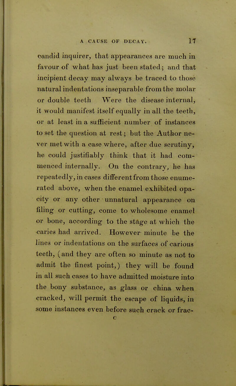 candid inquirer, that appearances are much in favour of what has just been stated; and that incipient decay may always be traced to those natural indentations inseparable from the molar or double teeth Were the disease internal, it would manifest itself equally in all the teeth, or at least in a sufficient number of instances to set the question at rest; but the Author ne- ver met with a case where, after due scrutiny, he could justifiably think that it had com- menced internally. On the contrary^ he has repeatedly, in cases different from those enume- rated above, when the enamel exhibited opa- city or any other unnatural appearance on filing or cutting, come to wholesome enamel or bone, according to the stage at which the caries had arrived. However minute be the lines or indentations on the surfaces of carious teeth, (and they are often so minute as not to admit the finest point,) they will be found in all such cases to have admitted moisture into the bony substance, as glass or china when cracked, will permit the escape of liquids, in some instances even before such crack or frac-