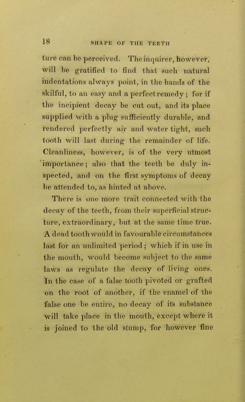 ture can be perceived. The inquirer, however, will be gratified to find that such natural indentations always point, in the hands of the skilful, to an easy and a perfect remedy; for if the incipient decay be cut out, and its place supplied with a plug sufficiently durable, and fendered perfectly air and water tight, such tooth will last during the remainder of life. Cleanliness, however, is of the very utmost 'importance; also that the teeth be duly in- spected, and on the first symptoms of decay be attended to, as hinted at above. There is one more trait connected with the decay of the teeth, from their superficial struc- ture, extraordinary, but at the same time true. A dead tooth would in favourable circumstances last for an unlimited period; which if in use in the mouth, would become subject to the same laws as regulate the decay of living ones. In the case of a false tooth pivoted or grafted on the root of another, if the enamel of the false one be entire, no decay of its substance will take place in the mouth, except where it is joined to the old stump, for however fine