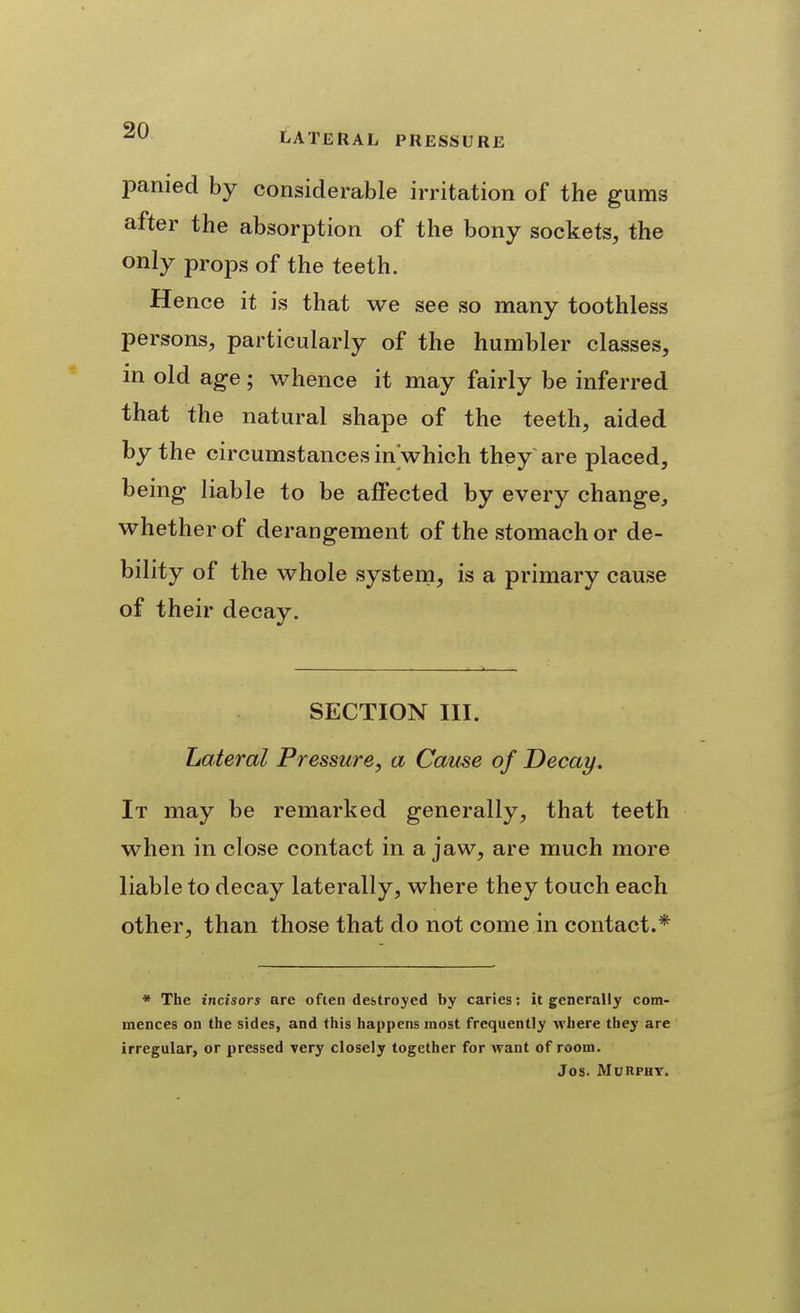 panied by considerable irritation of the gums after the absorption of the bony sockets, the only props of the teeth. Hence it is that we see so many toothless persons, particularly of the humbler classes, m old age; whence it may fairly be inferred that the natural shape of the teeth, aided by the circumstances in which they are placed, being liable to be affected by every change, whether of derangement of the stomach or de- bility of the whole system, is a primary cause of their decay. SECTION III. Lateral Pressure, a Cause of Decay. It may be remarked generally, that teeth when in close contact in a jaw, are much more liable to decay laterally, where they touch each other, than those that do not come in contact.* * The incisors are often destroyed by caries; it generally com- mences on the sides, and this happens most frequently where they are irregular, or pressed very closely together for want of room. Jos. MORPHY.