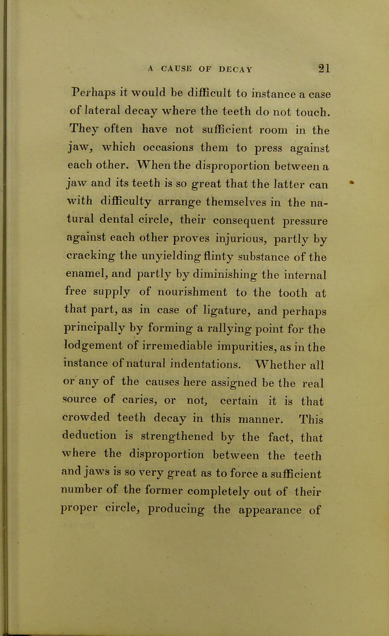 Perhaps it would be difficult to instance a case of lateral decay where the teeth do not touch. They often have not sufficient room in the jaw, which occasions them to press against each other. When the disproportion between a jaw and its teeth is so great that the latter can with difficulty arrange themselves in the na- tural dental circle, their consequent pressure against each other proves injurious, partly by cracking the unyielding flinty substance of the enamel, and partly by diminishing the internal free supply of nourishment to the tooth at that part, as in case of ligature, and perhaps principally by forming a rallying point for the lodgement of irremediable impurities, as in the instance of natural indentations. Whether all or any of the causes here assigned be the real source of caries, or not, certain it is that crowded teeth decay in this manner. This deduction is strengthened by the fact, that where the disproportion between the teeth and jaws is so very great as to force a sufficient number of the former completely out of their proper circle, producing the appearance of